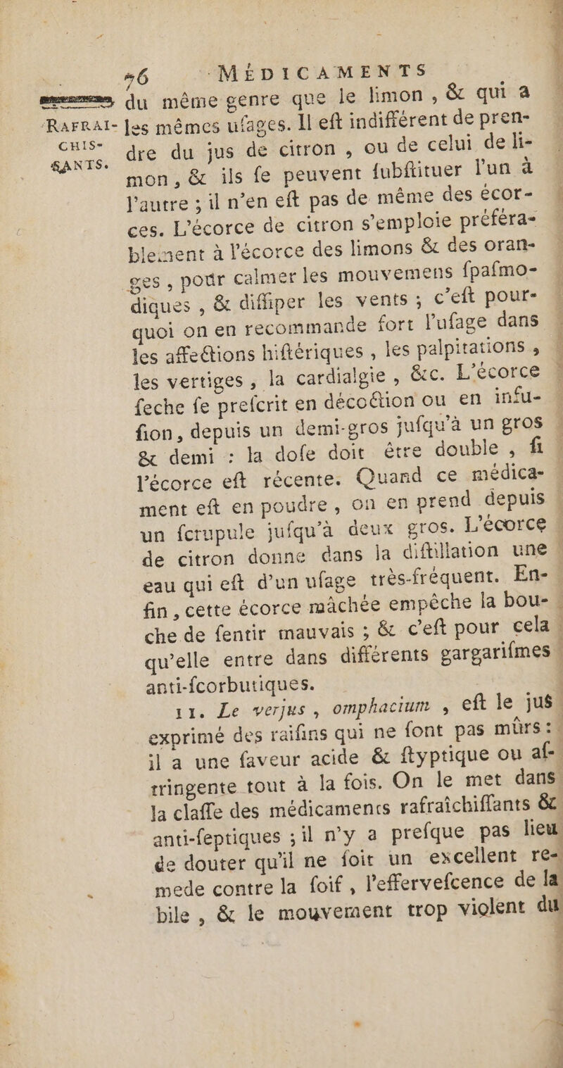 | #6 MÉDICAMENTS 1 memes, dy même genre que le limon, &amp; qua ur {es mêmes ufages. Il eft indifférent de pren- &amp;ANTS. dre du jus de citron , ou de celui de li- mon, &amp; ils fe peuvent fubfituer l'un à l'autre ; il n’en eft pas de même des écOr- ces. L'écorce de citron s'emploie préféra- ble nent à l'écorce des limons &amp; des oran- ges , pour calmer les mouvemens fpafmo- diques , &amp; difiper les vents ; c’eft pour- quoi on en recommande fort l'ufage dans les afections hiftériques , les palpitations , les vertiges, la cardialgie , &amp;cc. L’écorce feche fe prefcrit en décoétion ou en infu- fion, depuis un demi-gros jufqu’à un gros &amp; demi : la dofe doit être double , fi l'écorce eft récente. Quard ce médica- ment eft en poudre, on en prend depuis un fcrupule jufqu'à deux gros. L’écorce de citron donne dans la diftillation une 4 eau qui eft d’un ufage très-fréquent. En-, fin, cette écorce mâchée empêche la bou- . che de fentir mauvais ; &amp; ceft pour cela : qu’elle entre dans différents gargarifmes « anti-fcorbutiques. | 11. Le verjus, omphacium ; eft le jus. exprimé des raifins qui ne font pas mbrs:. il a une faveur acide &amp; ftyptique ou af tringente tout à la fois. On le met dans, la claffe des médicaments rafraîchiffants 8e anti-feptiques ; il n’y 2 prefque pas lieu de douter qu'il ne foir un excellent res. k mede contre la foif, l'effervefcence de Ia bile , &amp; le mouvement trop violent du PNY RAT. Pi Len Nés EM PRE EP