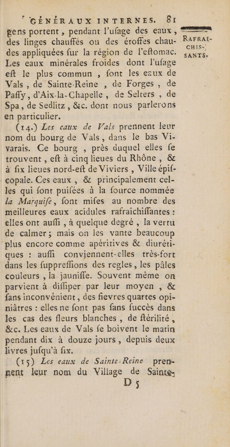 gens portent , pendant l’ufage des eaux, des linges chauffés ou des éroffes chau- des appliquées fur la région de leflomac. Les eaux minérales froides dont l'ufage eft le plus commun , font les ezux de Vals , de Sainte-Reine , de Forges , de Pafy , d’Aix-la- Chapelle, de Selters , de Spa, de Sedlitz , &amp;c. dont nous parlerons en particulier. (14.) Les eaux de Vals prennent leur nom du bourg de Vals, dans le bas Vi. varais. Ce bourg , près duquel elles fe trouvent , eft à cinq lieues du Rhône, &amp; à fix lieues nord-eft de Viviers , Ville épif- copale. Ces eaux , &amp; principalement cel- les qui font puifées à la fource nommée la Marquife, font mifes au nombre des meilleures eaux acidules rafraichiffantes : elles ont auffi , à quelque degré , la vertu de calmer; mais on les vante beaucoup “plus encore comme apéritives &amp; diuréti- ques : aufli conviennent-elles très-fort dans les fuppreflions des regles, les pâles couleurs , la jaunifle. Souvent même on parvient à difliper par leur moyen , &amp; fans inconvénient , des fievres quartes opi- niâtres : elles ne font pas fans fuccès dans les cas des fleurs blanches , de ftérilité, &amp;c. Les eaux de Vals fe boivent le matin pendant dix à douze jours, depuis deux livres jufqu’à fix. (153) Les eaux de Suinte-Reine pren- nent leur nom du Village de Sainte. D; RAFRAI- CHIS-!