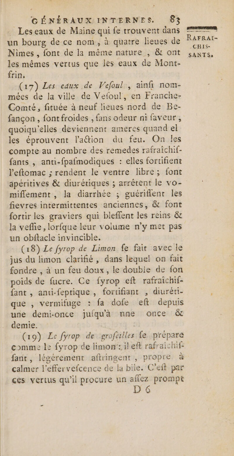 Les eaux de Maine qui fe trouvent dans un bourg de ce nom, à quatre lieues de Nimes , font de la même nature , &amp; ont les mêmes vertus que les eaux de Mont- Étils: : :: (17) Les eaux de Vefoul, ainfi nom- mées de la ville de Vefoul, en Franche- Comté, fituée à neuf lieues nord de Be- fançon , font froides , fans odeur ni faveur, quoiqu'elles deviennent ameres quand el les éprouvent l’'aétion du feu. On les compte au nombre des remedes rafraichif- fants , anti-fpafmodiques : elles fortifient l'eftomac ; rendent le ventre libre; font apéritives &amp; diurétiques ; arrêtent le vo- miflement , la diarrhée ; guériflent les fievres intermittentes anciennes, &amp; font {ortir les graviers qui bleffent les reins &amp;e la veflie, lorfque leur volume n’y met pas un obftacle invincible. (18) Le fyrop de Limon fe fait avec le jus du limon clarifié, dans lequel on fait fondre , à un feu doux, le double de fon poids de fucre. Ce fyrop eft rafraichif- fant , anti-feptique , fortifiant , diuréri- que , vermifuge : fa dofe efl depuis une demi-once juiqu'à nne once &amp; demie. 2 (19) Le fyrop de groferlles fe prépare comme l2 fyrop de limonileft rafraichif- fait, légérement aftringent , propre à calmer l'éffervefcence de la bile. C’éft par ces vertus qu’il procure un aflez prompt [6 mnssmnge) RAFRAI- CHIS-