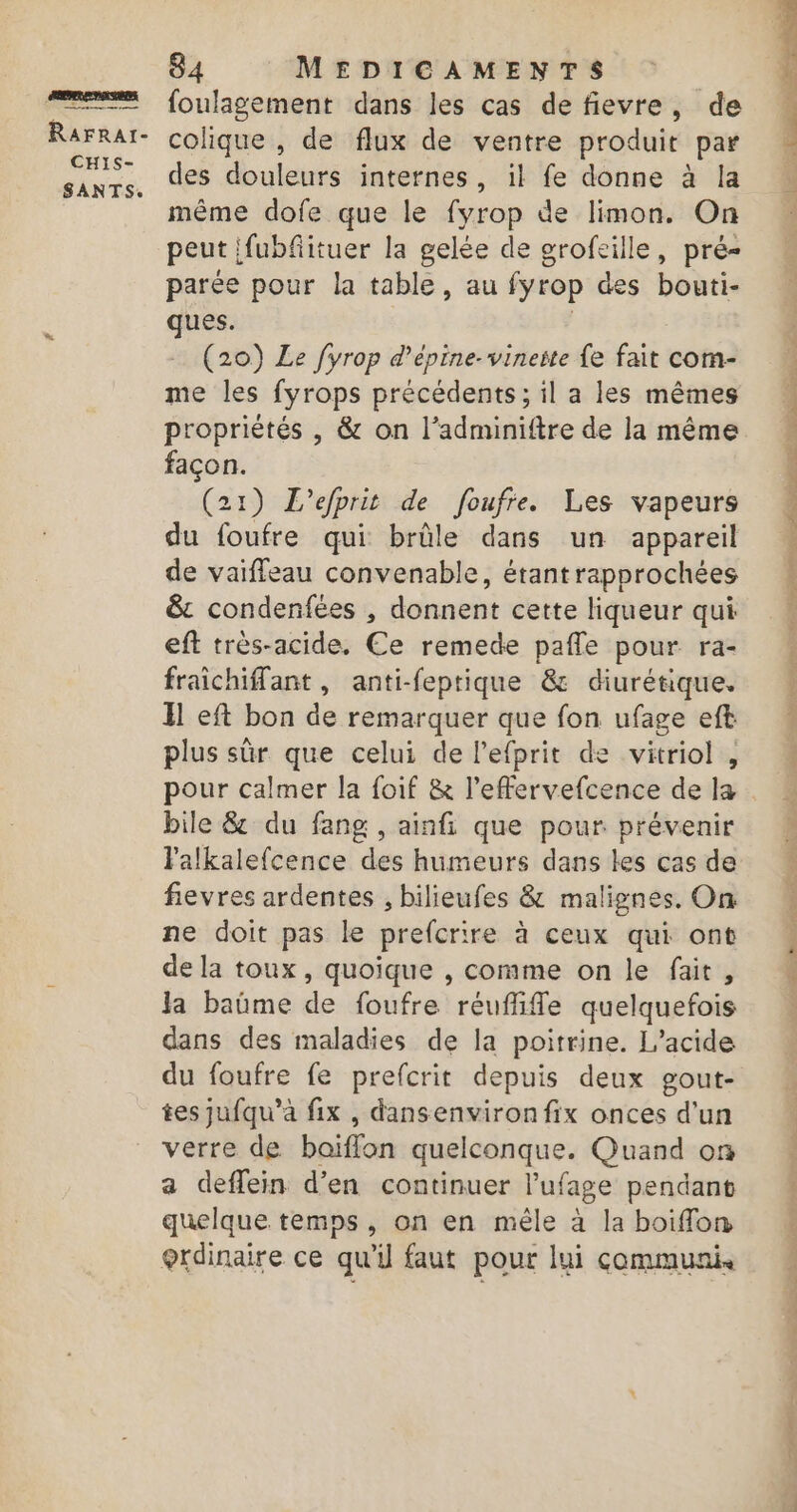 &amp; RaFrar- CHIS- SANTS. 84 MEDICAMENTS foulagement dans les cas de fievre, de colique , de flux de ventre produit par des douleurs internes, il fe donne à la même dofe que le fyrop de limon. On peut ifubfituer la gelée de grofeille, pré parée pour la table, au fyrop des bouti- ques. À (20) Le fyrop d’épine-vinerte e fait com- me les fyrops précédents ; il a les mêmes propriétés , &amp; on l’adminiftre de la même façon. (21) L’efprit de foufre. Les vapeurs du foufre qui brûle dans un appareil de vaiffeau convenable, étant rapprochées &amp; condenfées , donnent cette liqueur qui eft très-acide. Ce remede pafle pour ra- fraichiflant, anti-feptique &amp; diurétique. Il eft bon de remarquer que fon ufage eft plus sûr que celui de l’efprit de vitriol , pour calmer la foif &amp; l’effervefcence de la bile &amp; du fang , ainfi que pour prévenir Valkalefcence des humeurs dans les cas de fievres ardentes , bilieufes &amp; malignes. On ne doit pas le prefcrire à ceux qui ont de la toux, quoique , comme on le fait, la baüme de foufre reufiffe quelquefois dans des maladies de la poitrine. L’acide du foufre fe prefcrit depuis deux gout- tes jufqu’a fix , dansenviron fix onces d'un verre de baiflon quelconque. Quand on a deffein d'en continuer l’ufage pendant quelque temps, on en mêle à la boiffon bone Hé te RÉ UC CURE Lee, SE Po TT à PU LE ET IVe PS etes pe VE aper de UT 5 D Utre. Van so ot te COS DS RE OS