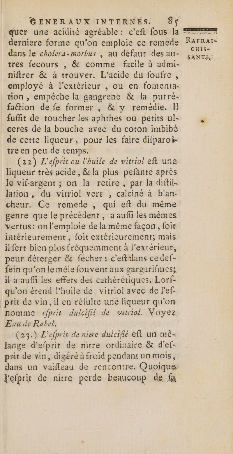 quer une acidité agréable: c’eft fous la derniere forme qu’on emploie ce remede dans le cholera-morbus , au défaut des au- tres fecours , &amp; comme facile à admi- niftrer &amp; à trouver. L’acide du foufre,, employé à l'extérieur , ou en fomenta- tion , empêche la gangrene &amp; la putré- faétion de fe former , &amp; y remédie. Il fufit de toucher les aphthes ou petits ul- ceres de la bouche avec du coton imbibé de cette liqueur, pour les faire difparoi- treen peu de temps. (22) L’efprit ou l'huile de vitriol eft une liqueur très acide , &amp; la plus pefante après le vif-argent ; on la retire, par là diftil- lation , du vitriol vert , calciné à blan- cheur. Ce remede , qui eft du même genre que le précédent, a auffi les mêmes. vertus: onl’emploie de la même façon, foit intérieurement, foit extérieurement; mais. ilfert bien plus fréquemment à l'extérieur, peur déterger &amp; fécher : c’eftdans ce def- fein qu’on le mêle fouvent aux gargarifmes; ia auf les effets des cathérétiques. Lorf- qu’on étend l’huile de vitriol avec de Pef- prit de vin, il en réfulte une liqueur qu’on nomme efprit dulcifié de vitriol. Voyez. Eau de Rabel, (23.) L’efprit de nitre dulcifié eft un mé lange d’efprit de nitre ordinaire &amp; d’ef- prit de vin, digéré à froid pendantun mois, dans un vaifleau de rencontre. Quoique Fefprit de nitre perde beaucoup de {&amp; ne RAFRAI- CHIS-