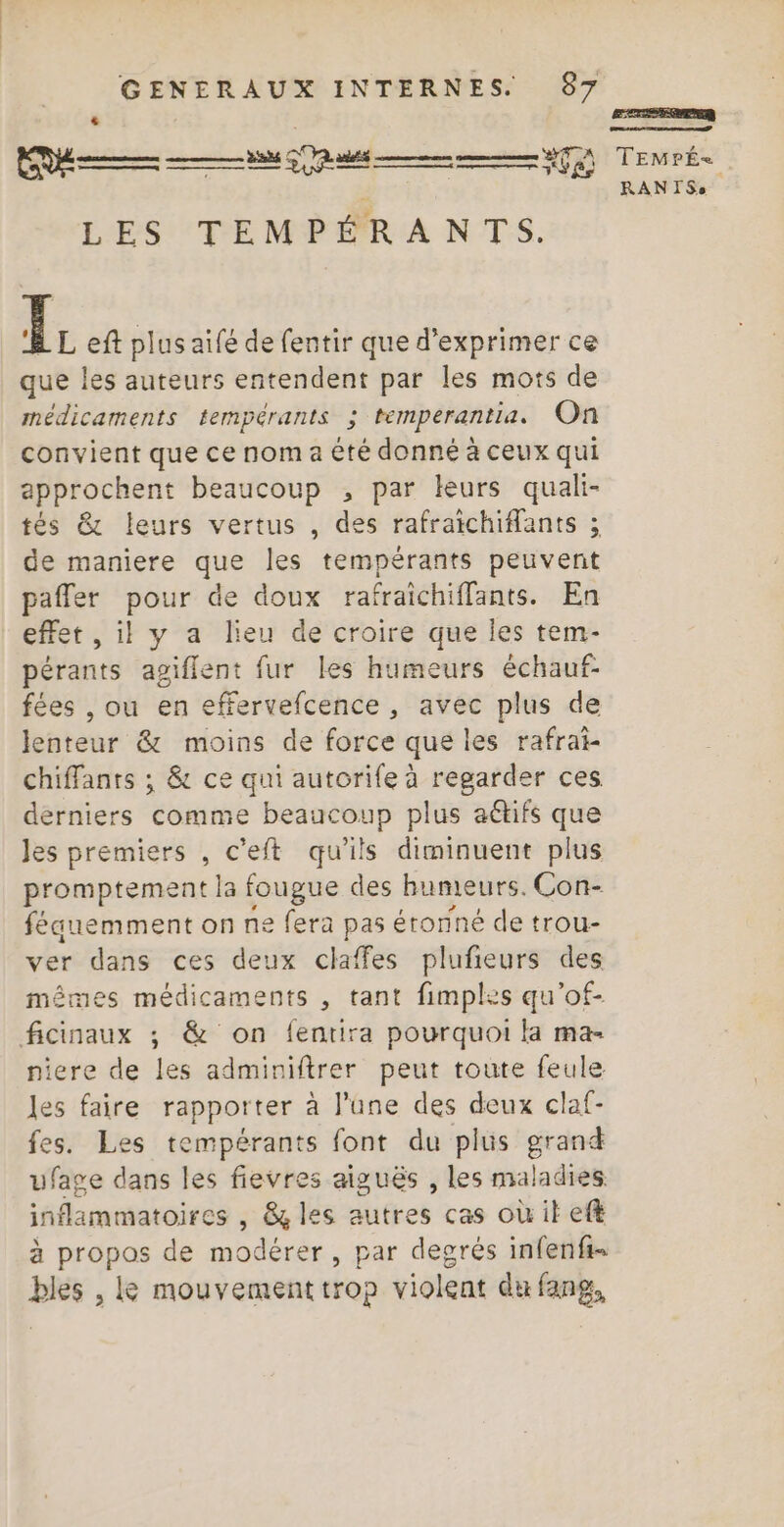 ln. Re £ a po © ECS LES TEMPÉRANTS. PF eft plus aifé de fentir que d'exprimer ce que les auteurs entendent par les mots de médicaments tempérants ; temperantia. On convient que ce nom a êté donné à ceux qui approchent beaucoup , par leurs quali- tés &amp; leurs vertus , des rafraichiffants ; de maniere que les tempérants peuvent pafler pour de doux rafraichiffants. En effet , il y a lieu de croire que les tem- pérants agiflent fur les humeurs échauf- fées , ou en effervefcence , avec plus de lenteur &amp; moins de force que les rafrai- chiffants ; &amp; ce qui autorife à regarder ces derniers comme beaucoup plus aétifs que les premiers , c’eft qu'ils diminuent plus promptement la fougue des humeurs. Con- féauemment on ne fera pas étonné de trou- ver dans ces deux claffes plufieurs des mêmes médicaments , tant fimples qu'of- ficinaux ; &amp; on fentira pourquoi la ma- niere de les adminiftrer peut toute feule les faire rapporter à l'une des deux claf- fes. Les tempérants font du plus grand ufage dans les fievres aiguës , les maladies inflammatoires , &amp; les autres cas où it eft à propos de modérer, par degrés infenfi- bles , Le mouvement trop violent du fang, ETES TEMPÉ=