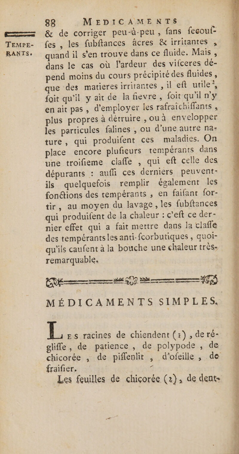 Es TEMPE- RANTS » 88 MEDICAMENTS &amp; de corriger peu-à-peu , fans fecouf- {es , les fubftances âcres &amp; irritantes quand il s'en trouve dans ce fluide. Mais , dans le cas où l'ardeur des vifceres dé- pend moins du cours précipité des fluides , que des matieres irritantes , il eft utile’, {oit qu'il y air de la fievre, foit qu'il ny en ait pas , d'employer les rafraichiflants , plus propres à détruire , ou à envelopper les particules falines , ou d’une autre na- ture, qui produifent ces maladies. On place encore plufeurs rempérants dans une troifieme clafle , qui eft celle des dépurants : aufli ces derniers peuvent- ils quelquefois remplir également Îles fonétions des tempérants , en faifant for- tir, au moyen du lavage, les fubftances nier effet qui a fait mettre dans ja clafle des tempérantsles anti-fcorbutiques , quoi- qu'ils caufent à la bouche une chaleur très remarquable. L Es racines de chiendent (1), de ré- gliffe, de patience, de polypode , de Ld fraifier. Les feuilles de chiçorée (2), de dents à