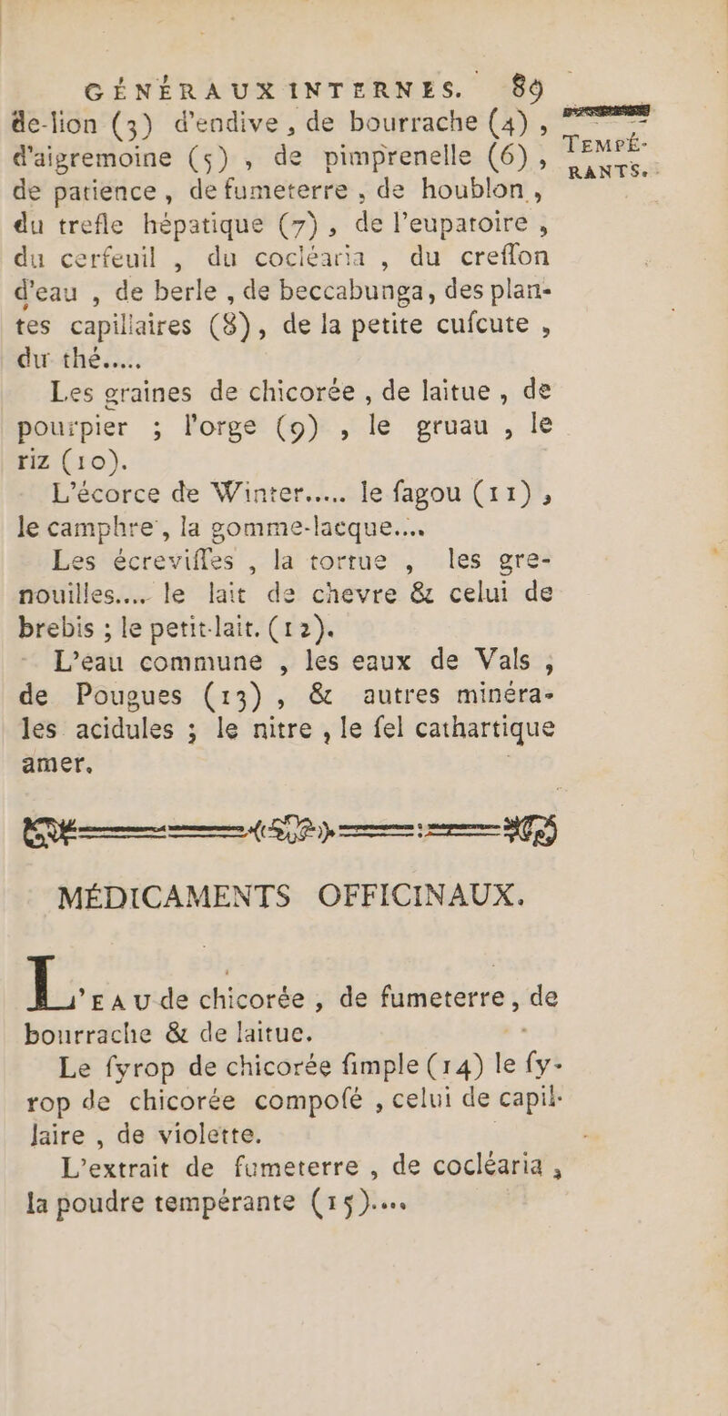 de-lion (3) d’endive , de bourrache (4), d'aigremoine (5) , de pimprenelle (6), de patience, de fumeterre , de houblon, du trefle hépatique (7), de l’euparoire , du cerfeuil , du cocléaria , du creflon d'eau , de berle , de beccabunga, des plan- tes capillaires (8), de la petite cufcute , dur thé, Les graines de chicorée , de laitue , de pourpier ; l'orge (9) , le gruau , le riz (10). L’écorce de Winter... le fagou (11), le camphre’, la gomme- hbque - Les écrevifles , la tortue , les gre- nouilles... le lait de chevre &amp; celui de brebis ; le petit-lait. (12). L'eau commune , les eaux de Vals, de Pougues (13), &amp; autres minéra- les acidules ; le nitre , le fel cathartique amer, | EE (OS MÉDICAMENTS OFFICINAUX. L: EAUde ehiorée , de es: de bourrache &amp; de laitue. Le fyrop de chicorée fimple (14) fe fi rop de chicorée compolé , celui de capit- Jaire , de violette. L'extrait de fumeterre , de cocléaria, la poudre tempérante (15)... TEMrÉ-