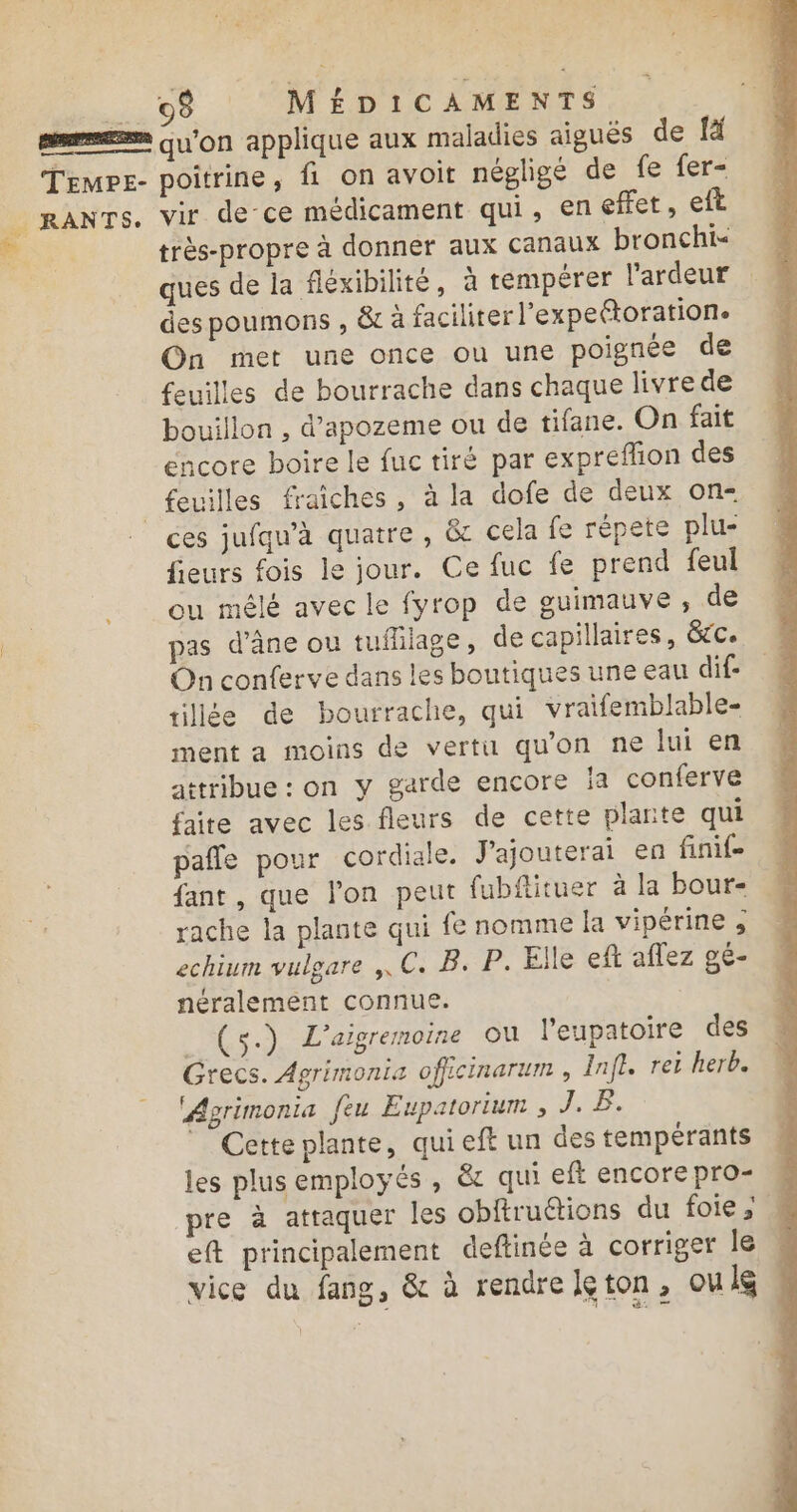 _ 98 MÉDICAMENTS pepe Qu'on applique aux maladies aiguës de [à Temps- poitrine, fi on avoit négligé de fe fer- _ RANTS. vir de ce médicament qui, eneffet, eft 2 très-propre à donner aux canaux bronchis | ques de la fléxibilité, à tempérer l'ardeur des poumons , &amp;t à faciliter l'expetoration. On met une once ou une poignée de feuilles de bourrache dans chaque livre de bouillon , d’apozeme ou de tifane. On fait encore boire le fuc tiré par expreflion des _ feuilles fraiches, à la dofe de deux on- ces jufqu’à quatre, &amp; cela fe répete plu- fieurs fois le jour. Ce fuc fe prend feul __ ou mêlé avec le fyrop de guimauve , de pas d'âne ou tuflilage, de capillaires, &amp;c. On conferve dans les boutiques une eau dif- tillée de bourrache, qui vraifemblable- ment a moins de vertu qu'on ne lui en attribue : on y garde encore ia conferve faite avec les fleurs de cette plante qui pale pour cordiale. J'ajouterai en finif- fant , que lon peut fubfituer à la bour- rache la plante qui fe nomme [a vipérine 3 echium vulgare ,. C. B. P. Elle eft aflez ge- néralement connue. (s.) L’aigremoine où leupatoire des Grecs. Agrimonia officinarum , Inft. rei herb. ‘Agrimonia feu Eupatorium , J. B. ” Cette plante, qui eft un des tempérants les plus employés , &amp; qui eft encore pro- pre à attaquer les obftruétions du foie; eft principalement deftinée à corriger le vice du fang, &amp; à rendre leton, ouls