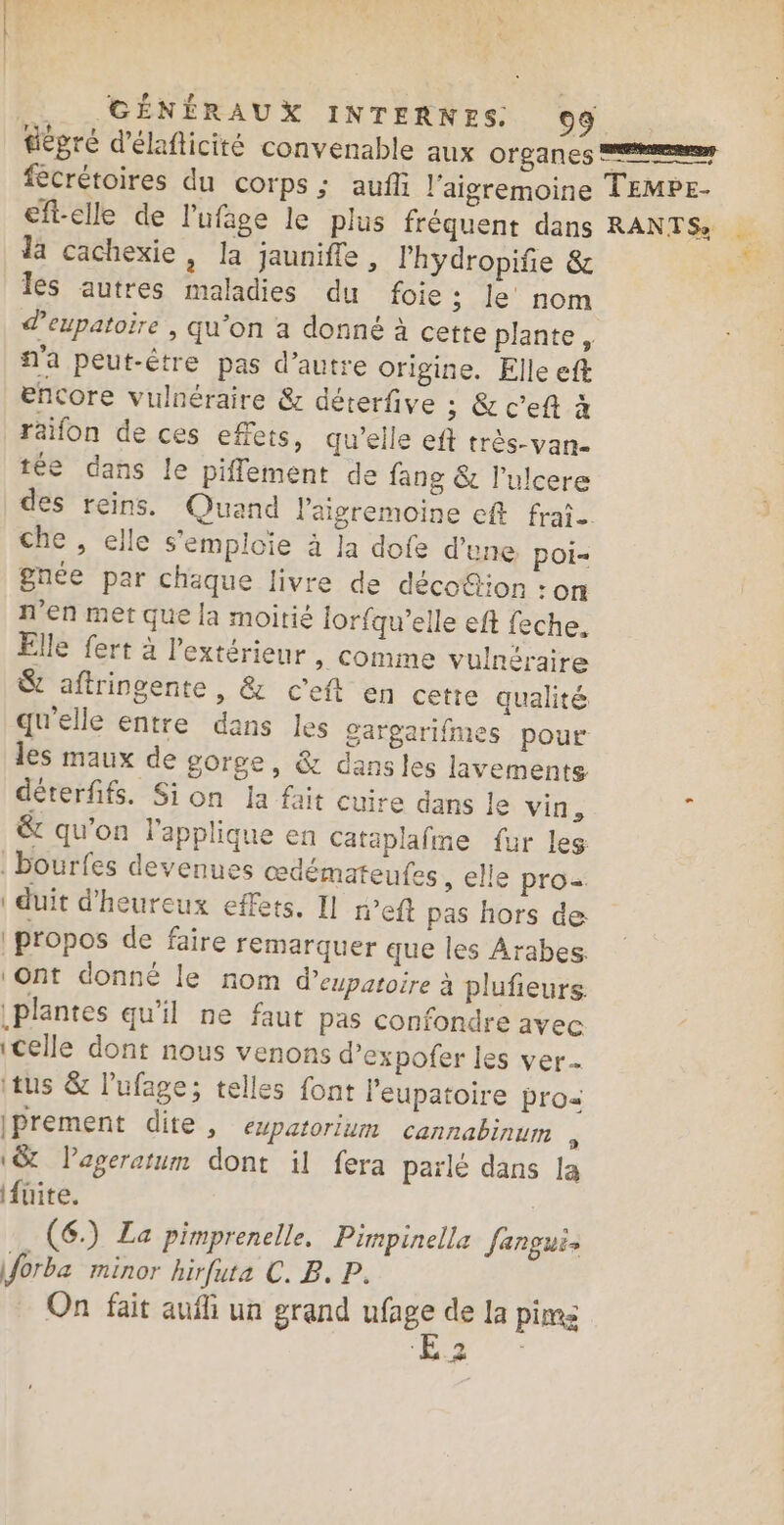 | GÉNÉRAUX INTERNES. 09 da cachexie, la jaunifle , lhydropife &amp; les autres maladies du foie ; le nom d’eupatoire , qu’on a donné à cette plante, n'a peut-être pas d’autre origine. Elle eft encore vulnéraire &amp; déterfive ; &amp; c’eft à raifon de ces effets, qu'elle eft très-van- tée dans le piflement de fang &amp; l’ulcere che , elle s'emploie à Ja dofe d’une poi- n'en met que la moitié lorfqu’elle eft feche. Elle fert à l'extérieur , Comme vulnéraire &amp; aftringente, &amp; c'eft en cette qualité qu'elle entre dans les gargarifmes pour les maux de gorge, &amp; dansles lavements déterfifs. Si on la fait cuire dans le vin, &amp; qu’on l'applique en cataplafine fur les bourfes devenues œdémateufes ; elle pros: | duit d'heureux effets. Il r’eft pas hors de propos de faire remarquer que les Arabes. ‘ont donné le nom d’eypatoire à plufieurs. plantes qu'il ne faut pas confondre avec (celle dont nous venons d’expofer les ver ts &amp; l'ufage; telles font l'eupatoire pro iprement dite, eupatorium cannabinum , (&amp; Pageratum dont il fera parlé dans la fuite. | (6) La pimprenelle. Pimpinella Janguis forba minor hirfuta C. B. P. On fait aufh un grand ufage de la pime 1 Tr d +