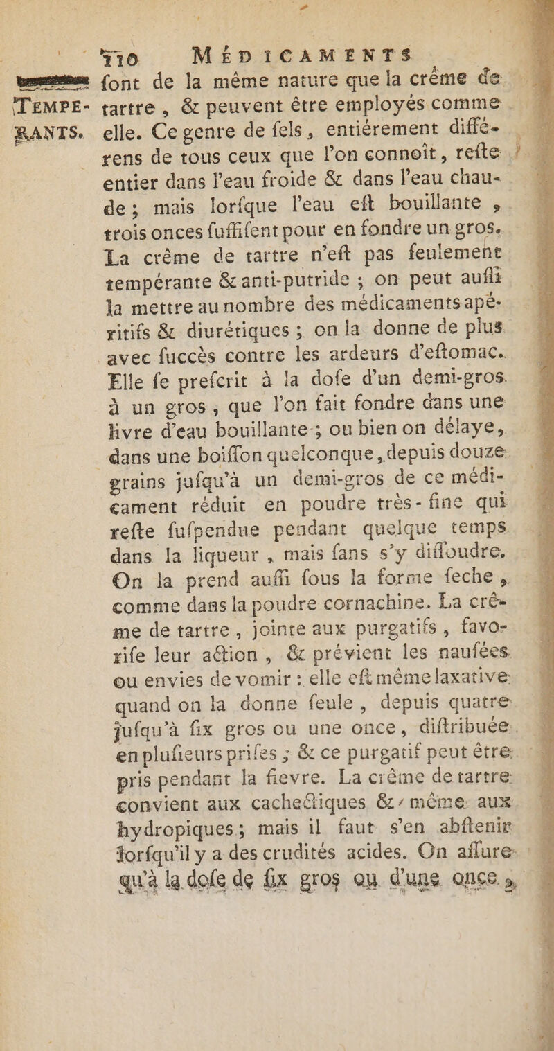 + à F f10 MÉDICAMENTS elle. Ce genre de fels, entièrement diffé- rens de tous ceux que l’on connoît, refte: entier dans l’eau froide &amp; dans l’eau chau- de; mais lorfque l'eau eft bouillante , trois onces fuflifent pour en fondre un gros. La crême de rartre n’eft pas feulement tempérante &amp;anti-putride ; on peut aufli la mettreaunombre des médicaments apé- ritifs &amp; diurétiques ; on la donne de plus Elle fe prefcrit à la dofe d’un demi-gros. à un gros, que l'on fait fondre dans une livre d’eau bouillante ; ou bien on délaye, grains jufqu'à un demi-gros de ce médi- cament réduit en poudre très- fine qui refte fufpendue pendant quelque temps dans la liqueur , mais fans s’y difloudre, On la prend aufñi fous la forme feche, comme dans la poudre cornachine. La cré- me de tartre, jointe aux purgatifs, favo- rife leur ation, &amp; prévient les naufées ou envies de vomir : elle eftmêmelaxative: quand on la donne feule, depuis quatre: jufqu’à fix gros ou une once, diftribuée.. pris pendant la fievre. La crème de tartre convient aux cache&amp;tiques 8’ même aux hydropiques; mais il faut s’en abftenir lorfqu'il y a des crudités acides. On aflure: : qu'à la dofe de Gx gros ou d'une once.