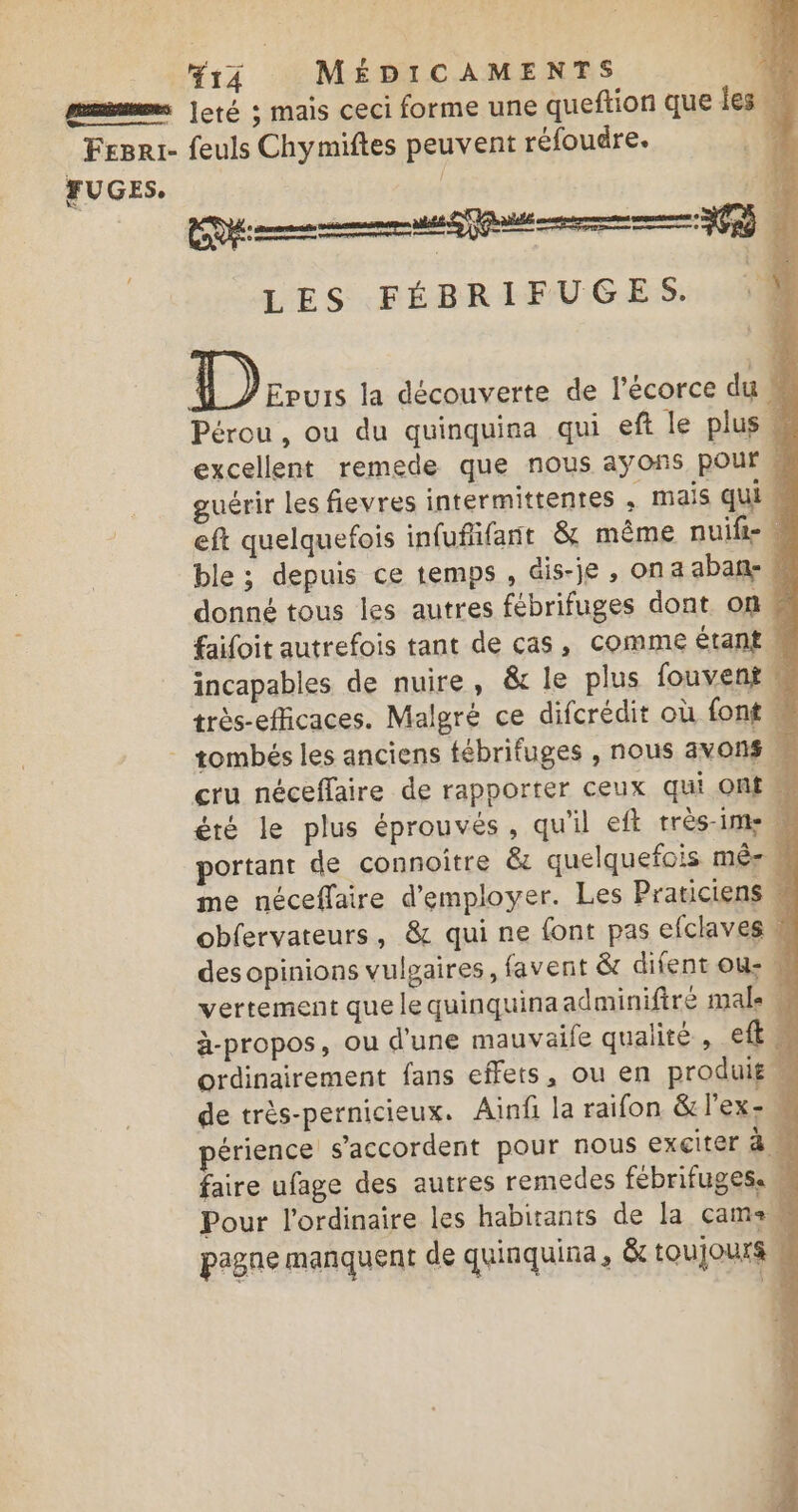 r4 MÉDICAMENTS mms |eté ; mais ceci forme une queftion que les M 7 Fesri- feuls Chymiftes peuvent réfoudre. FUGES, | Were LES FÉBRIFUGES. à D Eruis la découverte de l’écorce du Pérou, ou du quinquina qui eft le plus excellent remede que nous ayons pour # guérir Les fievres intermittents ; mais qui eft quelquefois infufifant &amp; même nuift- ble ; depuis ce temps , Gis-je , on a abanñe- donné tous les autres fébrifuges dont on faifoit autrefois tant de cas, comme étant M incapables de nuire, &amp; le plus fouvent très-efficaces. Malgré ce difcrédit où font, - tombés les anciens tébrifuges , nous avons cru néceffaire de rapporter ceux qui Ont été le plus éprouvés, qu'il eft très-ime portant de connoitre &amp; quelquefois mêr # me néceffaire d'employer. Les Praticiens “ obfervateurs, &amp; qui ne font pas efclaves &amp; des opinions vulgaires, favent &amp; difent ou: vertement que le quinquinaadminifiré male M à-propos, ou d'une mauvaife qualité , et : ordinairement fans effets, ou en produif 1 de très-pernicieux. Ainf la raifon &amp;lexe érience s'accordent pour nous exciter à M faire ufage des autres remedes fébrifuges. M Pour l'ordinaire les habirants de la cams pagne manquent de quinquina, &amp; toujours