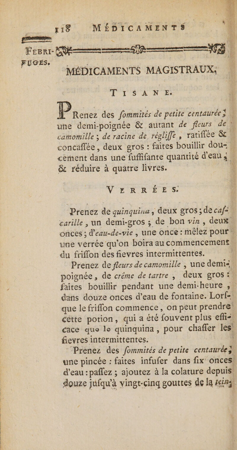 T'TSA NE cement dans une fuffifante quantité d'eau s &amp;c réduire à quatre livres. ? VERRÉES. Prenez de quinquine, deux gros ; de caf= carille , un demi-gros ; de bon vin , deux. onces ; d'ezu-de-vie, une once : mêlez pour une vérrée qu'on boira au commencement du friffon des fievres intermittentes. Prenez de fleurs de camomille , une demi poignée, de créme detartre | deux gros: % dans douze onces d’eau de fontaine. Lorf- que le friflon commence, on peut prendre cétte potion, qui a êté fouvent plus efli&lt;, cace que le quinquina, pour chaffer les’ fievres intermittentes. Prenez des fommités de petite centaurée} une pincée : faites infufer dans fix onces, d’eau : paffez ; ajoutez à la colature depuis douze jufqu'à vingt-cinq gouttes de la 4eias,