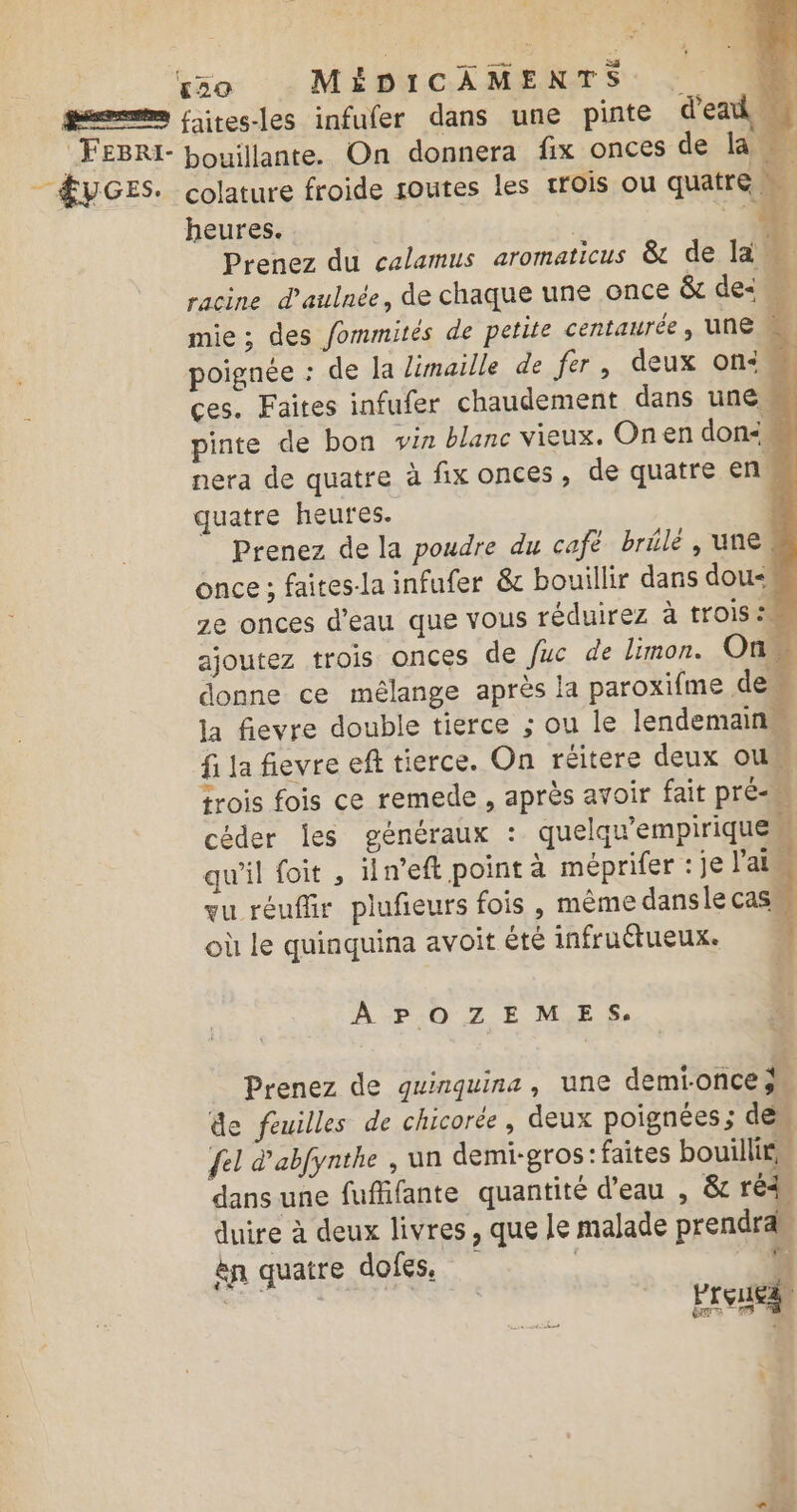 ge» faites-les infufer dans une pinte dead M FEBRI- bouillante. On donnera fix onces de la — ÆVGES. colature froide soutes les trois ou quatre à heures. ° ‘4 Prenez du calamus aromaticus &amp; de la racine d'aulnée, de chaque une once &amp; des mie ; des fommités de petite centaurée, une à poignée : de la limaille de fer, deux on: 4 ces. Faites infufer chaudement dans une pinte de bon viz blanc vieux. Onen don&lt; nera de quatre à fix onces, de quatre en … quatre heures. ! Prenez de la poudre du café brlé, une once ; faites-la infufer &amp; bouillir dans dou&lt; 2e onces d’eau que vous réduirez à trois °M ajoutez trois onces de fuc de limon. On donne ce mélange après la paroxifme de la fievre double tierce ; ou le lendemain fi la fievre eft tierce. On réitere deux ou. trois fois ce remede , après avoir fait pré céder les généraux : quelqu'empiriquem qu'il foit , iln’eft point à méprifer : je l'ai qu réuffir plufeurs fois , même dansle Cas. où le quinquina avoit êté infruétueux. | A POZEMES. Prenez de guinquina, une demionce À de feuilles de chicorée, deux poignées ; de {el d'abfynthe , un demi-gros: faites bouillir” dans une fuffifante quantité d’eau , &amp; réd. duire à deux livres, que Je malade prendra en quatre dofes, | à a treuil