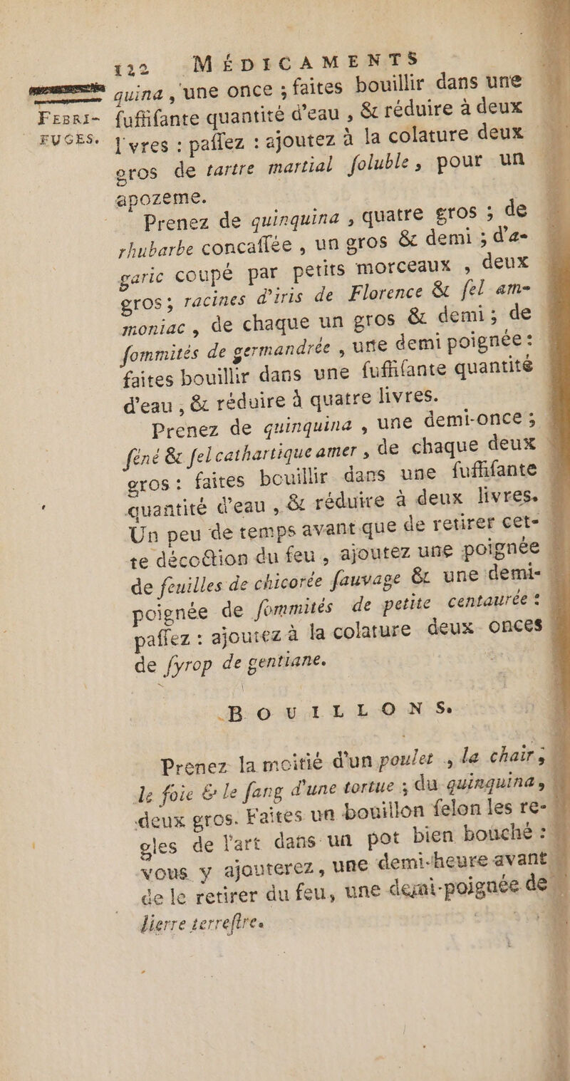 me Gui , UNE ONCE . faites bouillir dans une : pi se fufifante quantité d’eau , &amp; réduire à deux UGES. J'yres : pailez : ajoutez à la colature deux | oros de tartre martial foluble, pour un apozeme. Prenez de quinquina , quatre gros ; de rhubarbe concaffée , un gros &amp; demi ; d’a- garic coupé par petits MOrCEAUX » deux gros; racines diris de Florence &amp; fel am- moniac , de chaque un gros &amp; demi; de fommités de germandrée , une demi poignée : faites bouillir dans une fufhfante quantité d'eau , &amp; réduire à quatre livres. | Prenez de quinquina , UNE demi-Once ; féné &amp; felcathartique amer de chaque deux ! gros: faites bouillir dans une fufhfante | , quantité d'eau , &amp;t réduire à deux livres. | Un peu de temps avant que de retirer cet- à Le décottion du feu , ajoutez une poignée # de feuilles de chicorée fauvage êL une demi- = poignée de fommités de petite centaurée : \ paffez : ajoutez à la colature deux Onces , de fyrop de gentiane. | .B. © ui L L O N S: Prenez la moitié d'un poulet , la chair; de foie &amp; le fang d'une tortue du quinquina, à deux gros. Faites un bouillon felon les re- # gles de l'art dans un pot bien bouché : # vous y ajouterez, UNE demi-heure avant de le retirer du feu, une deni-poiguée de M digrre terreftre cit à 0 #