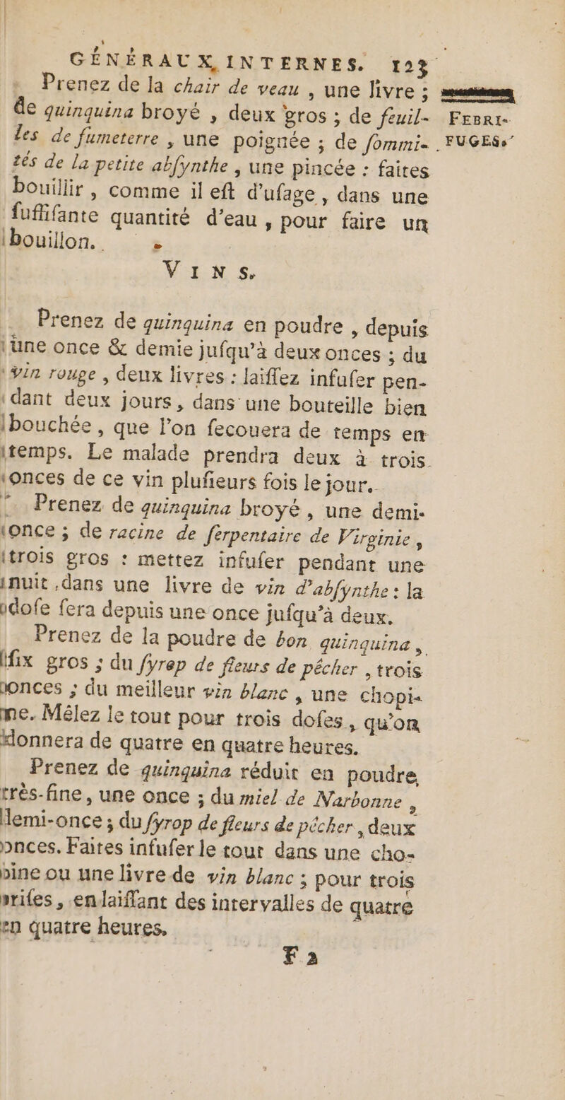 Prenez de la chair de veau , une Jivre ; meta de quinquina broyé , deux gros ; de feuil- Fesrr- les de fumeterre , une poignée ; de fommi- . FUGESs” tés de la petite abfynthe , une pincée : faites bouillir , comme il eft d'ufage , dans une fuflifante quantité d’eau, pour faire un lbouillon. » Vins. Prenez de guinquina en poudre , depuis \une once &amp; demie jufqu’à deux onces ; du \Yin rouge , deux livres : laïflez infufer pen- dant deux jours, dans une bouteille bien Ibouchée , que l’on fecouera de temps en- itemps. Le malade prendra deux à trois ionces de ce vin plufeurs fois le jour. Prenez de quinquina broyé , une demi. (once ; de racine de fèrpentaire de Vireinie, itrois gros : mettez infufer pendant une inuit dans une livre de vin d'abfynthe : la idofe fera depuis une once jufqu’à deux, Prenez de la poudre de 4on guinquine fix gros ; du fyrep de fleurs de pécher ,trois donces ; du meilleur sin blanc s une chopi- me. Mélez le tout pour trois dofes, qu'on “onnera de quatre en quatre heures. Prenez de quinguina réduit en poudre très-fine, une once ; du miel de Narbonne k emi-once ; du /ÿrop de fleurs de pêcher, deux pnces. Faites infufer le tout dans une cho- pine ou une livre de vin blanc ; pour trois priles , endaïiflant des intervalles de quatre en quatre heures, | Fa