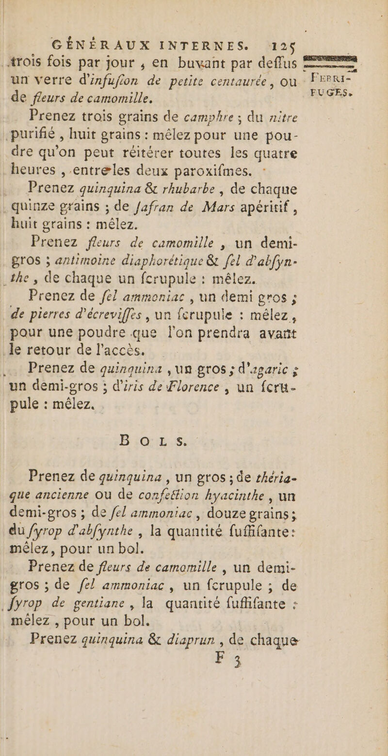 trois fois par jour , en buvant par deffus un verre d'infujion de petite centaurée, ou de fleurs de camomille. Prenez trois grains de camphre ; du nitre purifié , huit grains : mêlez pour une pou- dre qu'on peut réitérer toutes les quatre heures ,-entreles deux paroxifmes. Prenez quinquina &amp; rhubarbe | de chaque quinze grains ; de /afran de Mars apéritif, huit grains : mêlez. Prenez fleurs de camomille , un demi- gros ; antimoine diaphorétique &amp; [el d'abfyn- the, de chaque un fcrupule : mêlez. Prenez de fel ammoniac , un demi gros ; de pierres d'écreviffes , un fcrupule : mêlez, pour une poudre.que l'on prendra avañt le retour de l'accès. .. Prenez de quinquins , un gros ; d'agaric x un demi-gros ; d'’iris de Florence , un fcru- pule : mêlez. BiG:E.Sr Prenez de guinquina , un gros ; de rhéria- que ancienne OU de confeëlion hyacinthe ; un demi-gros ; de /el ammoniac, douze grains; du fyrop d'abfynthe , la quantité fuffante: méêlez, pour un bol. Dicdca de fleurs de camamille , un demi- gros ; de fel ammoniac , un fcrupule ; de {yrop de gentiane , la quantité fuflifante : mélez , pour un bol. Prenez quinquina &amp; diaprun , de Hicie F3 8 : Freri- FUGES,