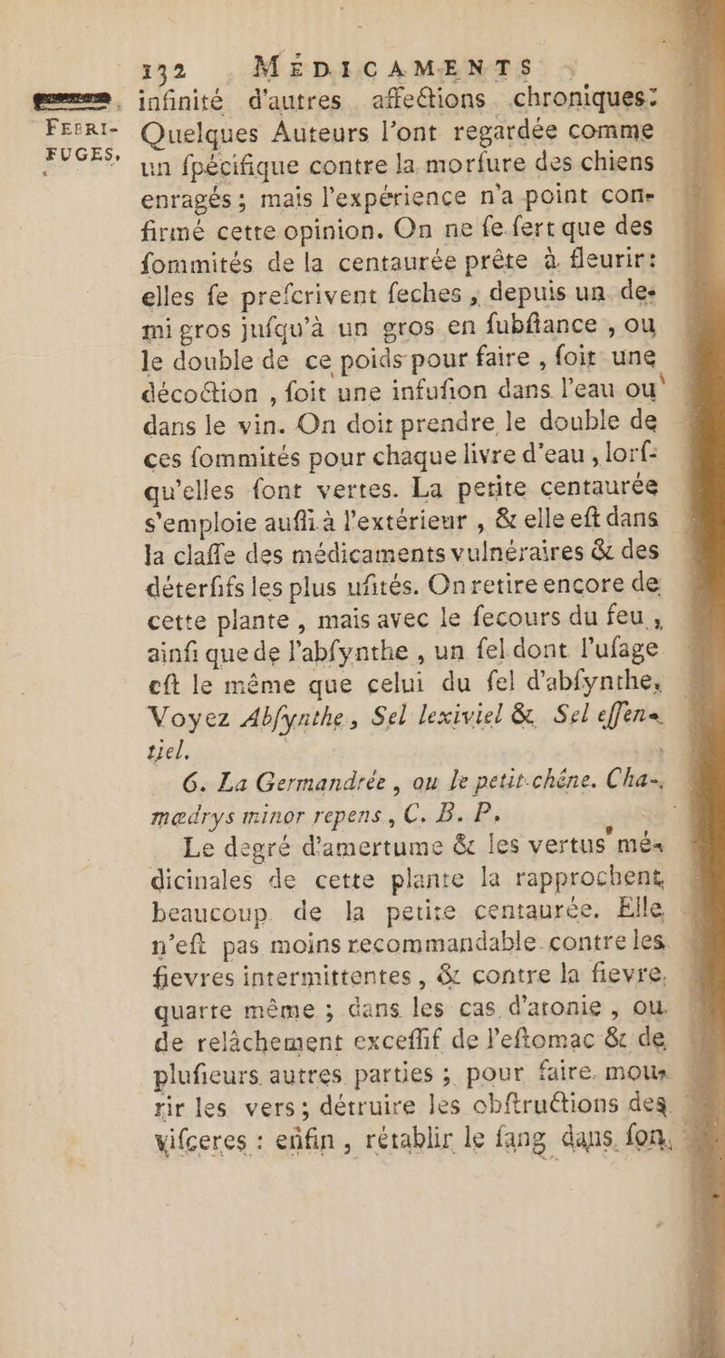 | FEERI- FUGES, 132 , MÉDICAMENTS : infinité d’autres affetions chroniques: Quelques Auteurs l’ont regardée comme un fpécifique contre la morfure des chiens enragés; mais l'expérience n'a point çon- firmé cette opinion. On ne fe. fert que des fommités de la centaurée prête à fleurir: elles fe prefcrivent feches ; depuis un des mi gros jnfqu’à un gros en fubfiance , ou le double de ce poids pour faire , foit une … décoction , foit une infufñon dans l’eau ou” dans le vin. On doit prendre le double de ces fommités pour chaque livre d'eau , lorf: qu’elles font vertes. La petite centaurée s'emploie auf à l'extérieur , &amp; elle eft dans la claffe des médicaments vulnéraires &amp; des déterffs les plus uftés. Onretire encore de cette plante, mais avec le fecours du feu , ainfi que de l’abfynthe , un fel dont lufage cft le même que celui du fel d'abfynthe, Voyez Abfynthe, Sel lexiviel &amp; Sel effene. tel. | 6. La Germandrée, ou le petit-chéne. Cha. medrys minor repens, C, B. P, Le degré d’amertume &amp; les vertus mé« dicinales de cette plante la rapprochent beaucoup de la petire centaurée. Elle 4 n’eft pas moins recommandable contre les fievres intermittentes, &amp; contre la fievre. quarte même ; dans les cas d'aronie , ou. de relächement exceflif de l’eftomac &amp; de | plufieurs autres parties ; pour faire mous rir les vers; détruire les obftruétions deg M