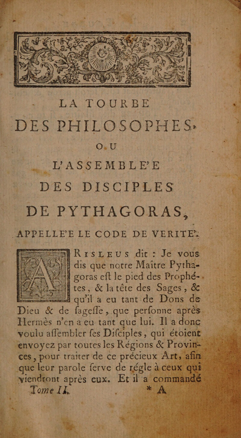 ne 17 DES DISCIPLES F DE PYTHAGORAS, APPELLEE LE CODE DE VERITE: : à ; HRIrSsLEUS dit : Je vous LAN À dis que notre Maitre Pythae = goras eft le pied des Prophé-. . Fa SSI tes, &amp; latte des Sages, &amp; ess qu'il à eu tant de Dons de 5e &amp; de fagefle , que perfonne après. Hermès n’en à eu tant que lui. [la donc voulu afflembler fes Difciples, qui étoient. ne “envoyez par toutes les Régions &amp; Provin- ces, pour traiter de ce précieux À que leur parole ferve de régle à Tome Ia, :