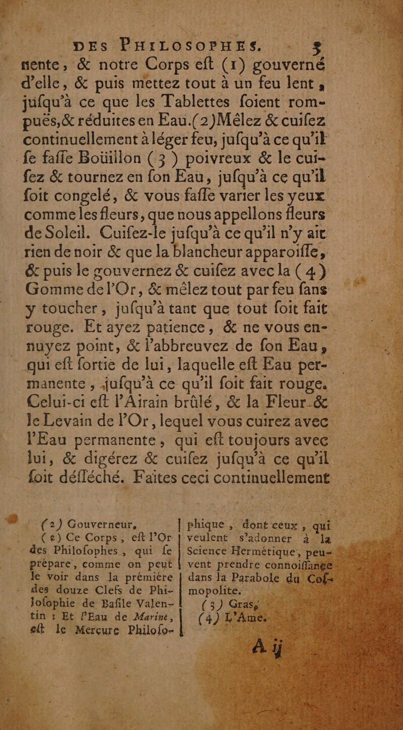 | DES PHILOSOPHES. nente, &amp; notre Corps eft @) gouverné | d'elle, &amp; puis mettez tout à un feu lent, jufqu'à ce que les Tablettes foient rom- puës,&amp; réduites en Eau.(2)Mèlez &amp; cuifez continuellement à léger feu, jufqu’à ce qui fe fafle Boiüüllon (3 ) poivreux &amp; le cui- fez &amp; tournez en fon Eau, jufqu’à ce qu'il foit congelé, &amp; vous fafle varier les Yeux comme les fleurs, que nous appellons fleurs déSoleil. Cuifez-le jufqu’a ce qu’il n’y ait rien de noir &amp; que la blancheur apparoiffe, éc puis le souvernez &amp; cuifez avec la (4) Gomme del’ Or, &amp;'mêlez tout parfeu fans y toucher, julqu} à tant que tout foit fait. | rouge. Et ayez patience, &amp; ne vousen- . nuyez point, &amp; l’abbreuvez de fon Eau, qui ef fortie de lui, laquelle « eft Eau per- manente , jufqu'è à ce qu'il foit fait rouge. Celui-ci cft PAirain brûlé, &amp; la Fleur &amp; ÿ Je Levain de POr, lequel vous cuirez avec l'Eau permanente, qui eft toujours ave Jui, &amp; digérez &amp; cuifez jufqu'à ce qu'il foit défléché. Faites ceci continuellement 4 ! (2) Gouverneur, | phique , “Sont ceux ». 7 #3 tbe) Ce: Corpse re l Or veulent s’adonner Ale, h des Philofophes, qui fe | Science Hermétique, pe prépare, comme on peut vent prendre conn Je voir dans la prémiére | dans la Parabole des douze Clefs de Phi- [wo mopolites . Jofophie de Bañle Valen- ; a Gra tin + Et l’Eau de Marine, ef le Rome serai | ©