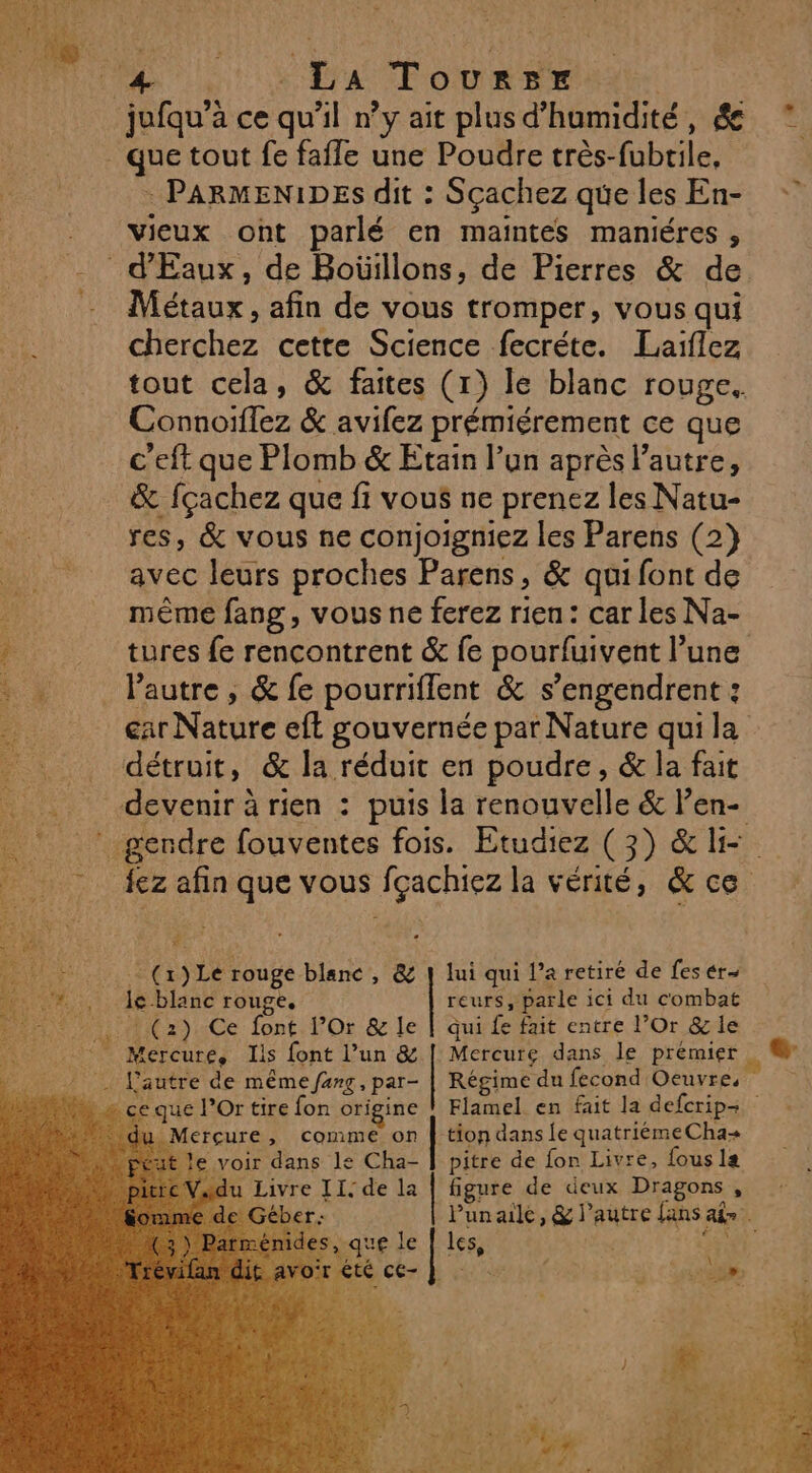 4 nu SEAT oOoUREr | jufqu’à ce qu'il n’y ait plus d’humidité, ée que tout fe fafle une Poudre très-fubtile, Re : PARMENIDES dit : Sçachez que les En- | vieux ont parlé en maintes maniéres , _d'Eaux, de Boüillons, de Pierres &amp; de Métaux , afin de vous tromper, vous qui cherchez cette Science fecréte. Laiflez tout cela, &amp; faites (1) le blanc rouge. Connoiflez &amp; aviez prémiérement ce que c'eft que Plomb &amp; Etain l’un après l’autre, &amp; fçachez que fi vous ne prenez les Natu- res, &amp; vous ne conjoigniez les Parens (2} avec leurs proches Parens, &amp; qui font de même fang, vous ne ferez rien: car les Na- LT 0 ee. SEE EE GR 4 € “ ne” : s £ £ . tures fe rencontrent &amp; fe pourfuivent l’une …. lautre, &amp; fe pourriflent &amp; s’engendrent : ._ éar Nature eff gouvernée par Nature qui la détruit, &amp; la réduit en poudre, &amp; la fait devenir à rien : puis la renouvelle &amp; l’en- . {ez afin que vous fçachiez la vérité, &amp; ce … (x) Le rouge blanc, &amp; | lui qui l’a retiré de fes ér- le blanc rouge, | reurs, parle ici du combat (2) Ce font l’Or &amp; le | qui fe fait entre l’Or &amp; le + Mercure, Ils font l’un &amp; | Mercure dans le prémier __ L'autre de même fang, par- | Régime du fecond Oeuvre, » ce que l’Or tire fon origine _Merçure, comme on | tion dans Îe quatriémeCha+ : voir dans le Cha- | pitre de fon Livre, fous la ss | PRE e