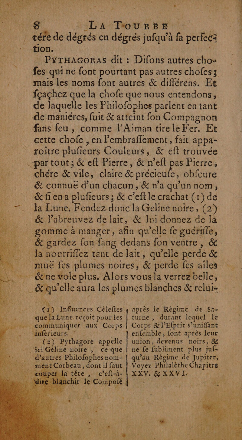 | té A TourRSsE ee de dégrés en dégrés jufqu’à fa perfec: tion. PyTHAGORAS dit : Difons autres cho- fes qui ne font pourtant pas autres chofes; mais les noms font autres &amp; différens. Et fçaçhez que la chofe que nous entendons, de laquelle les Philofophes parlent en tant de maniéres, fuit &amp; atteint fon Compagnon fans feu , comme l’Aiman tireleFer. Et cette chofe , en l’embraflement, fait appa- roître plufieurs Couleurs, &amp; éft trouvée chére &amp; vile, claire &amp; précieufe, obfcure &amp; connue d’un chacun, &amp; n’a qu’un nom, &amp; fiena plufieurs ; &amp; c’eft le crachat (1) de la Lune. Fendez donc la Gelire noire, (2) &amp; labreuvez de lait, &amp; Jui donnez de la gomme à manger, afin qu’elle fe guérile, &amp; res fon fang dedans fon ventre, &amp; muë fes plumes noires, &amp; perde {es ailes à ; ! ? (1) Influences Céleftes y après le Régimc de S2- que fa Lune reçoit pourles | turne, durant lequel le communiquer aux Corps | Corps &amp;l’Efprit s’uniffant union, devenus noirs, &amp; ne {e fubliment plus juf d’autres Philofophesnom- | qu’au Régime de Jupiter, (2) Pythagore appelle tête ,; c’eft-à- | XXV. &amp; XXVL. : le Compofe