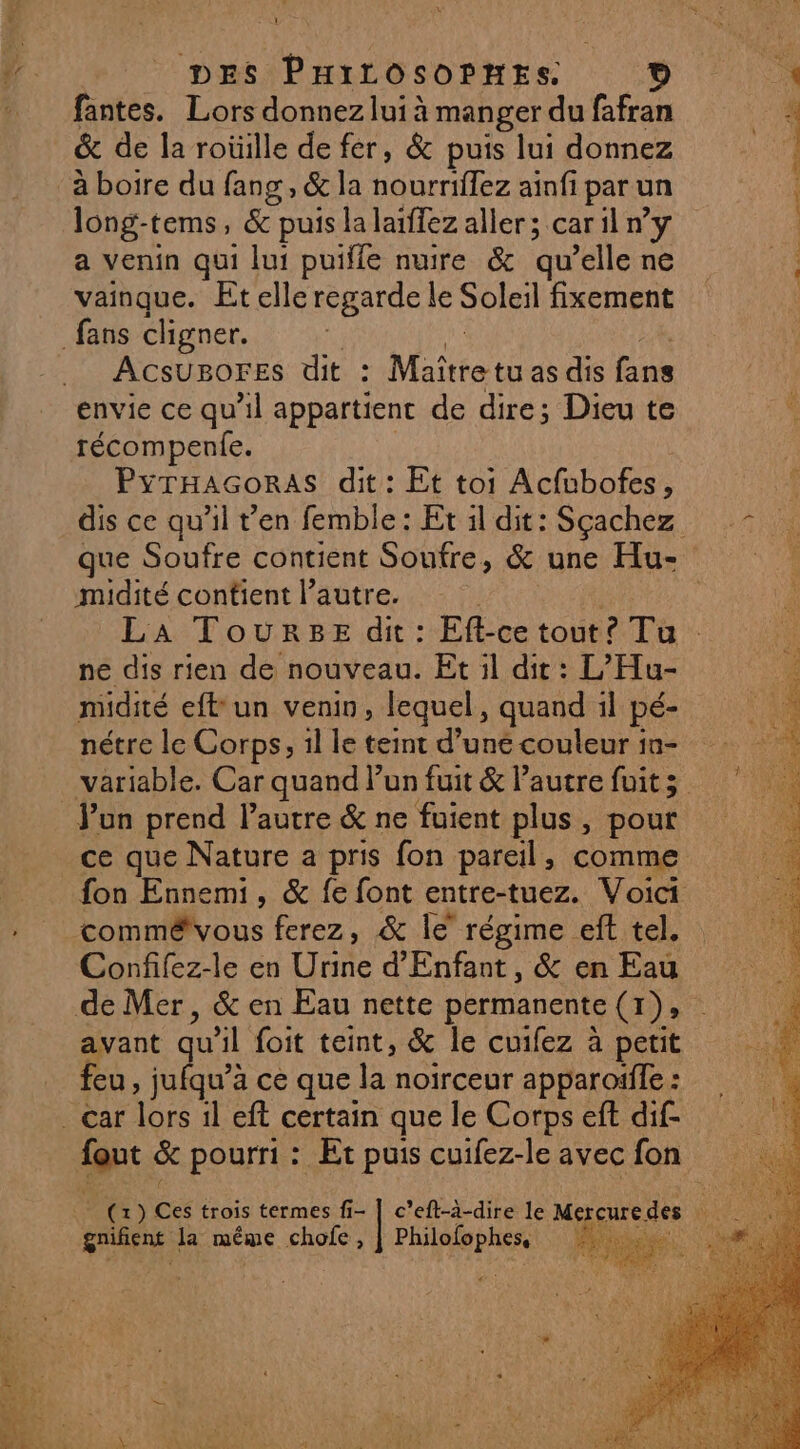 DES PHirosoPnes ? fantes. Lors donnez lui à manger du fafran &amp; de la roüille de fer, &amp; puis lui donnez long-tems, &amp; puis lalaïflez aller ; car il n’y a venin qui lui puifle nuire &amp; qu’elle ne vainque. Et elle regarde le Soleil fixement ACSUBOFES dit : Mate tu as dis se envie ce qu'il appartient de dire; Dieu te récompenle. PYTHAGORAS dit : Et toi Melo midité contient l’autre. ne dis rien de nouveau. Et il dit : L’Hu- nétre le Corps, 1l le teint d’une couleur 1n- Jun prend l’autre &amp; ne fuient plus, pour ce que Nature a pris fon pareil, comme commêëvous ferez, &amp; le régime eft tel. Confifez-le en os d'Enfant, &amp; en Eau avant qu Al foit teint, &amp; le cuifez à petit feu, jufqu’à ce que la noïrceur apparoiffe : nt &amp; pourri : Et puis cuifez-le avec fon éniehe cla méme chofe, CRT 75 ai PS En :, ;