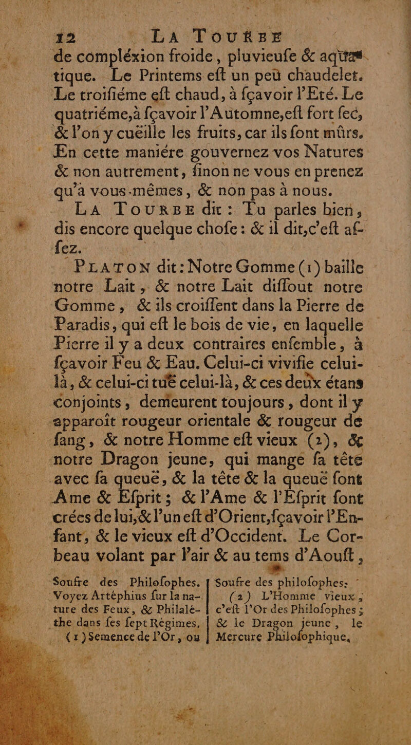 tique. Le Printems eft un peü chaudelet. Le troifiéme eft chaud, à fçavoir l'Eté. Le quatriéme,à fçavoir l’Automne,eft fort fec, &amp; l’on y cuëille les fruits, car ils font mûrs. En cette maniére gouvernez vos Natures &amp; non autrement, finon ne vous en prenez qu'a vous-mêmes, &amp; non pas à nous. LA Tourge di: Tu parles bien, dis encore quelque chofe : &amp; il dit,c’eft af fez. A PLATON dit: Notre Gomme (1) baiïlle Gomme, &amp;ils croiffent dans la Pierre de Paradis, qui eft le bois de vie, en laquelle Pierre 1l y a deux contraires enfemble, à fçavoir Feu &amp; Eau. Celui-ci vivifie celui- là, &amp; celui-ci tut celui-là, &amp; ces deux étans conjoints, demeurent toujours, dont il y fang, &amp; notre Homme eft vieux (2), &amp; notre Dragon jeune, qui mange fa tête avec fa queué, &amp; la tête &amp; la queuë font Ame &amp; Efprits &amp;l’Ame &amp; l'Efprit font crées de lui,&amp; l’uneftd’Orient,fçavoir l'En- fant, &amp; le vieux eft d'Occident. Le Cor- beau volant par Pair &amp; au tems d’Aouft, (2) L'Homme vieux, ture des Feux, &amp; Philalé- | c’eft 1'Or des Philofophes ;