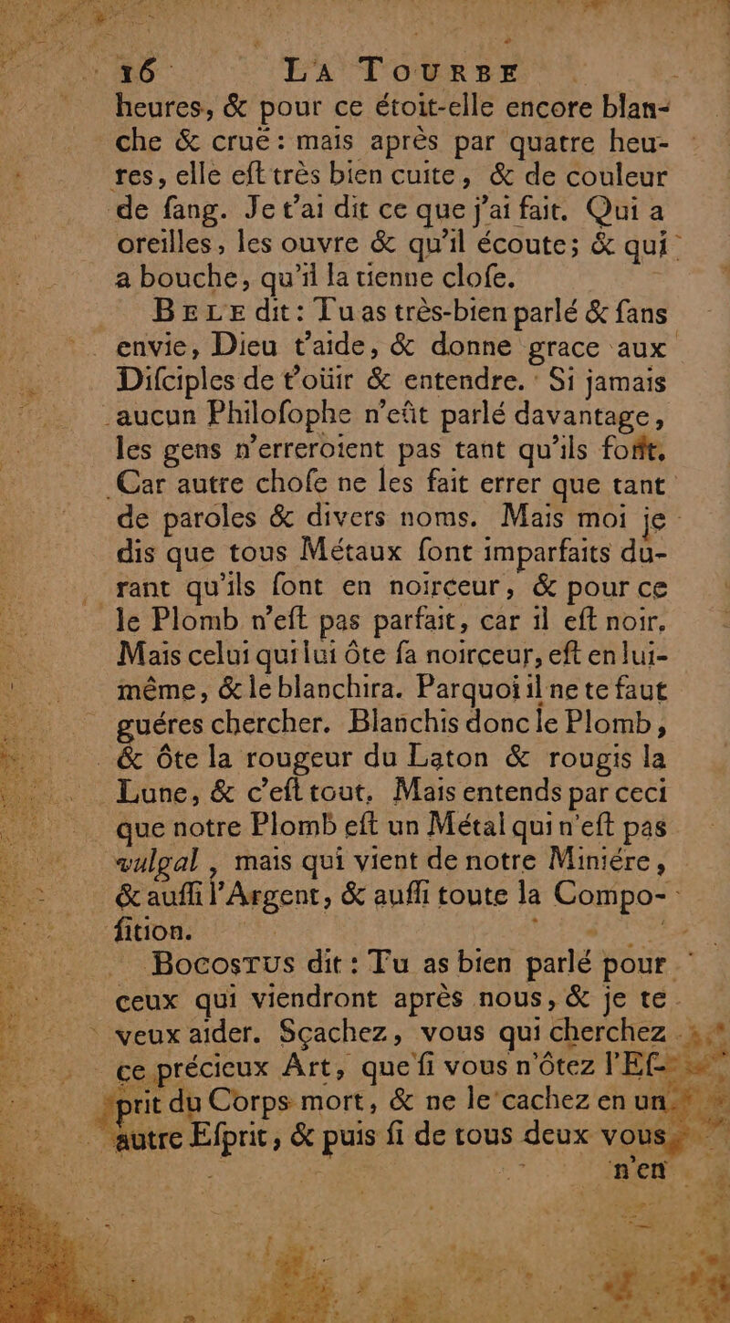 + 16. LA Tourser che &amp; cruë: mais après par quatre heu- a bouche, qu’il la tienne clofe. BELE dit: Tuas très-bien parlé &amp; fans Dilciples de toüir &amp; entendre. : Si jamais les gens n’erreroient pas tant qu'ils fofit, dis que tous Métaux font imparfaits du- rant qu'ils font en noirceur, &amp; pour ce Mais celui qui lui ôte fa noirçceur, eft en lui- même, &amp; le blanchira. Parquoïilne te faut guéres chercher. Blanchis donc le Plomb, vulgal mais qui vient de notre Miniére, &amp; aufli rit du Corps mort, &amp; ne le’cachez en pts :