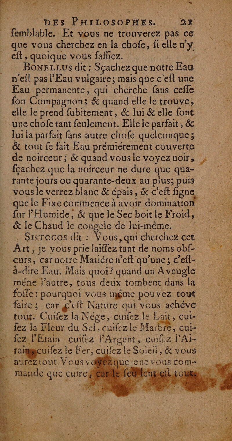 DES Parts Ones. OR) | femblable. Et vous ne trouverez pas ce que vous cherchez en la chofe, fi elle dy eft , quoique vous fafliez. BONELLUS dit : Sçachez que notre Eau n'eft pas l'Eau vulgaire; mais que c’eft une Eau permanente, qui cherche fans cefle fon Compagnon; &amp; quand elle le trouve, elle le prend fubitement, &amp; lui &amp; elle fonc une chofe tant feulement. Elle le parfait , &amp; Jui la parfait fans autre chofe quelconque; &amp; tout fe fait Eau prémiérement couverte de noirceur ; &amp; quand vous le voyez noir, fçachez que la noirceur ne dure que qua- vous le verrez blanc &amp; épais, &amp; c'eft figne quele Fixe commence à avoir domination fur l'Humide, &amp; que le Sec boit le Froid, &amp; le Chaud le congele de lui-même. Sisrocos dit : Vous, qui cherchez cet curs, car notre Matiére n’eft qu’une; c’eft- méne lautre, tous deux tombent dans la foffe : pourquoi vous méme pouvez tout faire ; car g'eft Nature qui vous achéve tout: Cuifez la Nége, cuifez le Lait, cui re HD fez l'Etain cuifez FArgent A VA … raïmgcuifez le Fer, cuifez a Soleil, &amp; vous