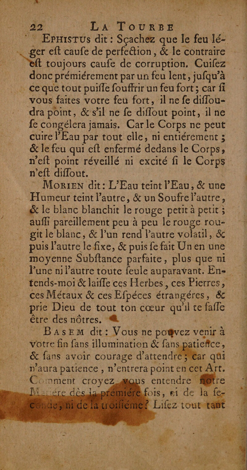 42 “LA ToURrRzBE toujours caufe de corruption. Cuifez donc prémiérement par un feu lent, jufqu’à ce que tout puifle fouffrir un feu fort ; car fi vous faites votre feu fort, il ne fe diflou- dra point, &amp; s'il ne fe diflout point, il ne fe congélera jamais. Carle Corps ne peut cuire l'Eau par tout elle, ni entiérement ; &amp; le feu qui eft enfermé dedans le Corps, n’eft point réveillé ni excité fi le Corps n’eft diflout. Morin dit: L'Eau teint l'Eau, &amp; une Humeur teint l’autre, &amp; un Soufre l’autre, &amp; le blanc blanchit le rouge petit à petit ; auf pareillement peu à peu le rouge rou- git le blanc, &amp; l’un rend l’autre volaul, &amp; puis l’autre le fixe, &amp; puis fe fait Un en une moyenne Subftance parfaite, plus que ni ces Métaux &amp; ces Efpéces étrangéres, &amp; prie Dieu de tout ton cœur qu'il te fafle être des nôtres. | | _ BasEem dit: Vous ne po@vez venir à votre fin fans illumination &amp; fans patieñce, &amp; fans avoir courage d'atrendtéar qûi n'aura patience , n’entrera point en Cet Aït. ‘Comment croyez Mot: os, #1 de la fe Lifez tout-tafit