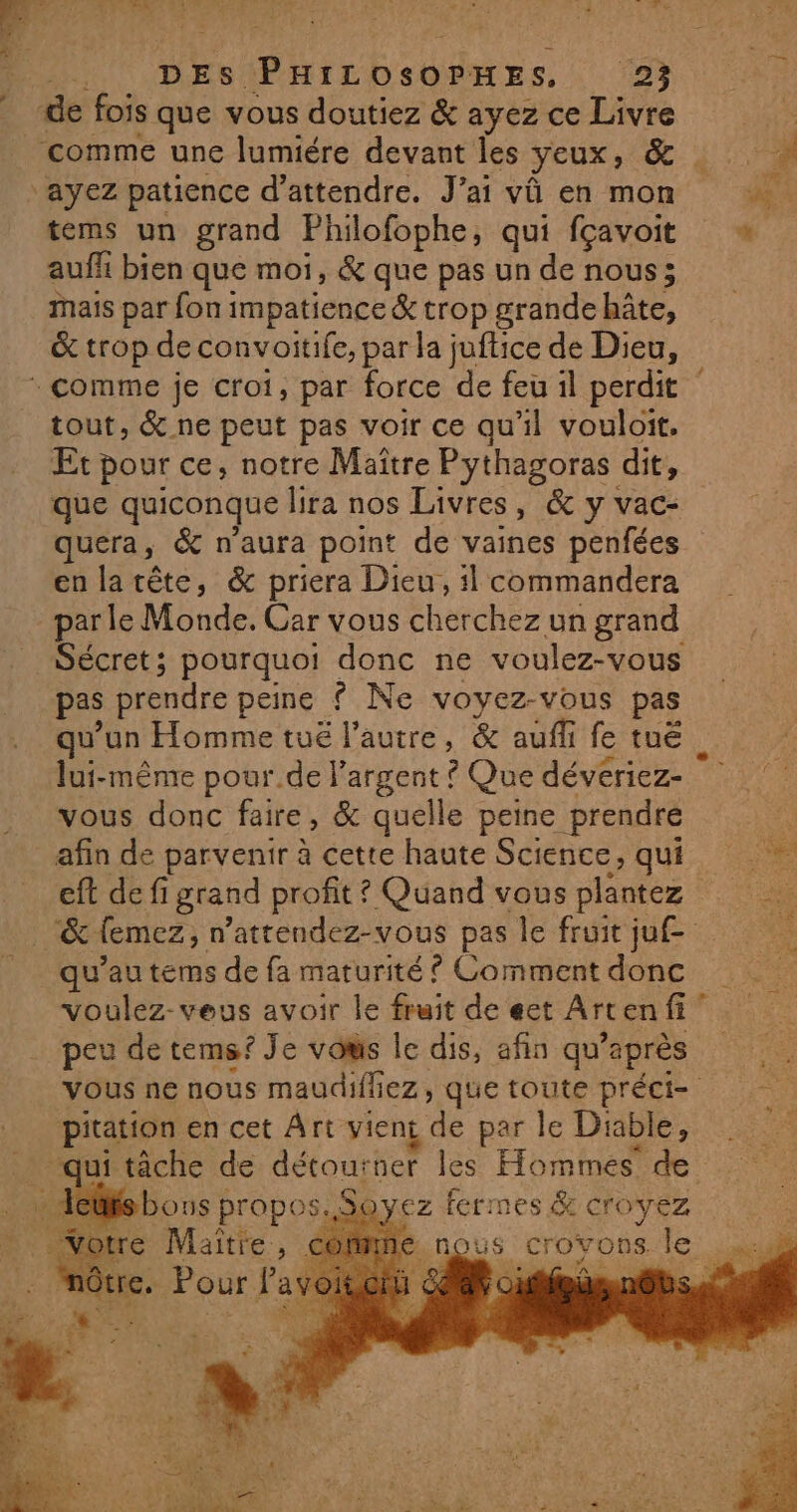 DES PHILOSOPHES. 192 de fois que vous doutiez &amp; ayez ce Livre tems un grand Philofophe, qui fçavoit auf bien que mot, &amp; que pas un de nous; mais par fon impatience &amp; trop grande hâte, &amp; trop de convoitife, par la juftice de Dieu, tout, &amp; ne peut pas voir ce qu'il vouloit. Et pour ce, notre Maître Pythagoras dit, que quiconque lira nos Livres, &amp; y vac- quera, &amp; n'aura point de vaines penfées enlarête, &amp; priera Dieu, 1 commandera par le Monde. Car vous éherchez un grand Sécret; pourquoi donc ne voulez-vous pas prendre peine ? Ne voyez-vous pas qu'un Homme tuë l’autre, &amp; auffi fe tuë vous donc faire, &amp; quelle peine prendre afin de parvenir à cette haute Science, qui eft def i grand profit ? Quand vous plantez qu’au tems de fa maturité ? Comment donc peu de tems? Je vows le dis, afin qu’ après pitation en cet Art vient de par le Diable, | boust propos. tre Maître > ez fermes &amp; croyez