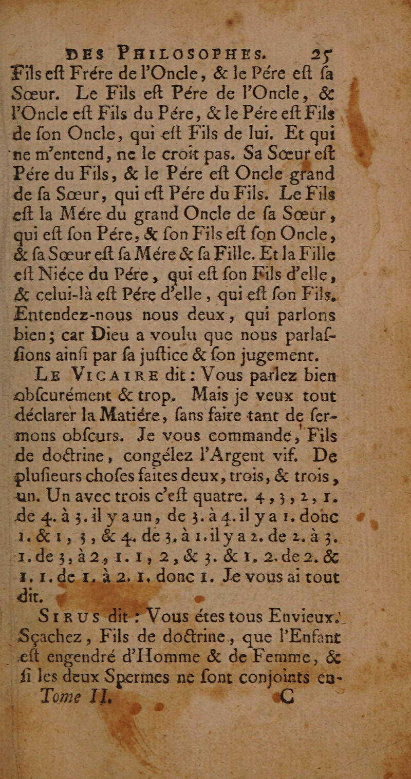 = - ie vs CES UE 12 &lt;— Étes ED «2: hE , re » La : = * Le 2 ‘ L » . Le: : PE &lt; DES PHILOSOPHES. 25 . Sœur. Le Fils eft Pére de lOncle, &amp; POncle eft Fils du Pére, &amp;le Pére eft F ils | de fon Oncle, qui eft Fils de lui. Et qui ne m’entend, ne le croit pas. Sa Sœur eft Pére du Fils &amp; le Pére eft Oncle chnd de fa Sœur, qui eft Pére du Fils. Le Fils eft la Mére du grand Oncle de fa Sœur, qui eft fon Pére, &amp; fon Fils eft fon Oncle, &amp; fa Sœur eft fa Mére &amp; fa Fille. Et la Fille eft Niéce du Pére, qui eft fon Kils d'elle, &amp; celui-là eft Pére d'elle , quieft fon Fils. ÆEntendez-nous nous deux, qui parlons bien ; car Dieu a voulu que nous parlaf- - fions ain par fa juftice &amp; fon jugement. LE VicarrE dit: Vous parlez bien obfcurément &amp; trop. Mais je veux tout déclarer la Matiére, fans faire tant de fer- mons obfcurs. Je vous commande, Fils de doctrine, congélez l'Argent 2 De -plufieurs chofes faites deux, trois, &amp; trois, un. Un avec trois c’eft quatre. 4,5»2,1. 1&amp;1,3,&amp; 4 dezàrilyaz.dez.à3. Lx. RARE TPS &amp; 3. &amp; 1, 2. de 2. &amp; 1e onc 1. Je vous ai tout dit. ». + _SIRU ous étes tous Envieuxs se iéhez , Fils de do&amp;rine ques l'Enfant