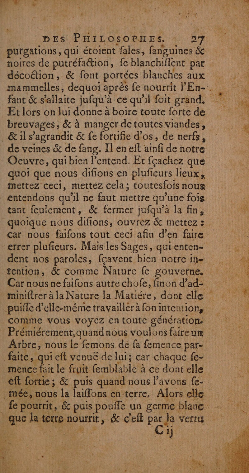 purgations, qui étoient “fales, fanguines &amp; noires de putréfaétion, fe blanchiflent par décoition, &amp; font portées blanches aux Et lors on lui donne à boire toute forte de breuvages, &amp; à manger detoutes viandes, _&amp; il s'agrandit &amp; fe fortifie d'os, de nerfs, de veines &amp; de fang. Il en eft nl de notre Oeuvre, qui bien l'entend. Et fçachez que quoi que nous difions en plufieurs lieux, mettez ceci, mettez cela; toutesfois nous entendons qu'il ne faut mettre qu une fois. tant feuiement, &amp; fermer jufqu’à la fin, car nous faifons tout ceci afin d’ en faire dent nos paroles, fcavent bien notre in- E-: * , DE 1 Pre À comme vous voyez en toute génération. Prémiérement,quand nous voulons faire um Arbre, nous le femons de fa femence par- faite, qui ef venué de lui; car chaque fe- mence fait le fruit fembl Cie à ce dont elle | mée, nous la Bios en-terre, he ele k ay dr: