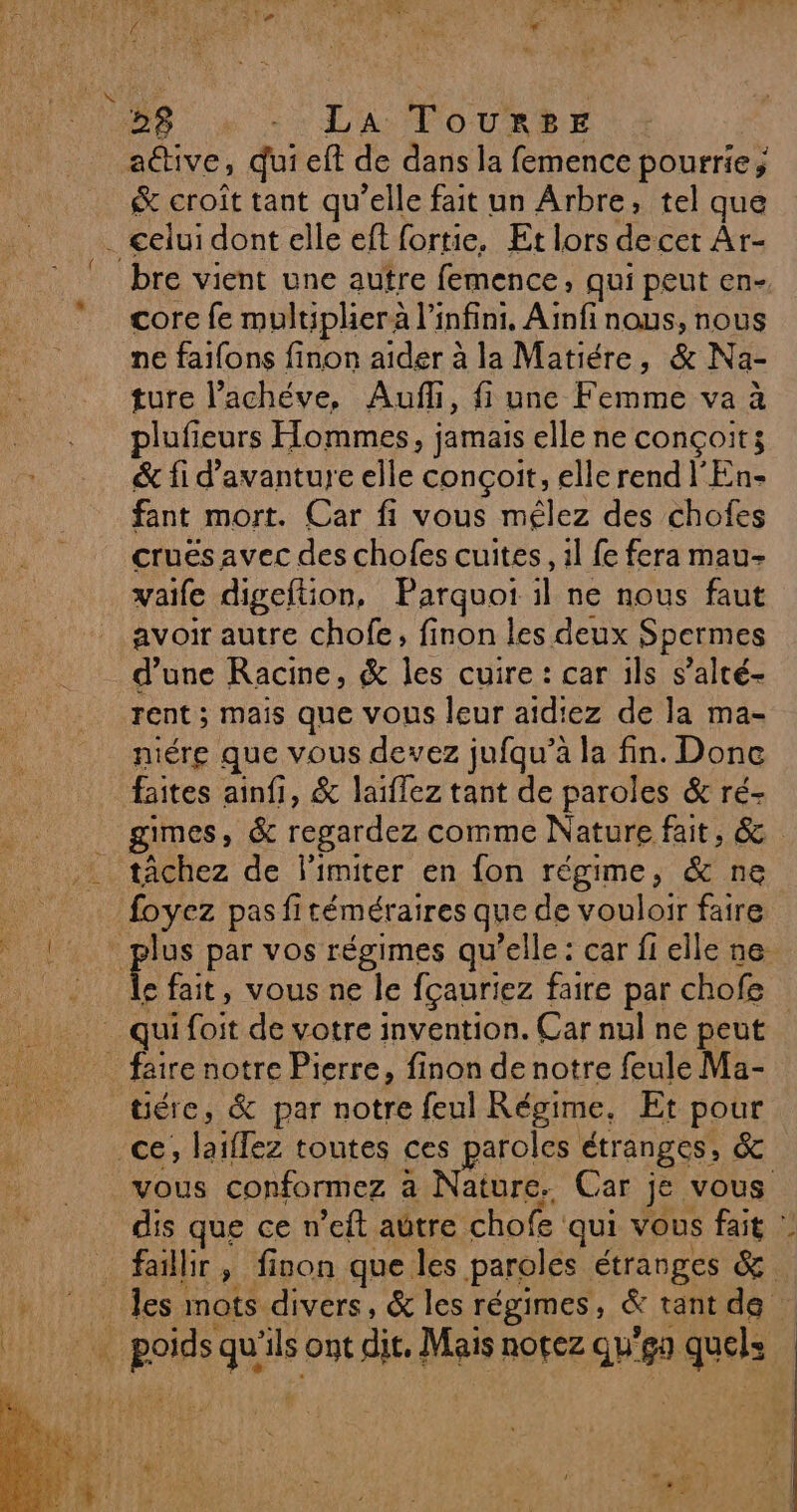28 La TousSE &amp; croît tant qu'elle fait un Arbre, tel que bre vient une autre femence, qui peut en- core fe multiphera l'infini, Ainfi nous, nous ne faifons finon aider à la Matiére, &amp; Na- ture l’achéve, Aufli, fi une Femme va à plufieurs Hommes, jamais elle ne conçoit; &amp; fi d’avanture elle conçoit, elle rend l'En- fant mort. Car fi vous mélez des chofes crues avec des chofes cuites, il fe fera mau- vaife digeftion, Parquoi il ne nous faut avoir autre chofe, finon les deux Spermes d’une Racine, &amp; les cuire : car ils s’alté- rent ; mais que vous leur aidiez de la ma- niére que vous devez jufqu’à la fin. Done faites ainfi, &amp; laïflez tant de paroles &amp; ré- gimes, &amp; regardez comme Nature fait, &amp; tâchez de l'imiter en fon régime, &amp; ne e fait, vous ne le fçauriez faire par chofe e tére, &amp; par notre feul Régime, Et pour vous conformez à Nature. Car je vous dis que ce n’eft aûtre chofe qui vous fait : faillir , finon que les paroles étranges &amp; les mots divers, &amp; les régimes, &amp; tant de : 
