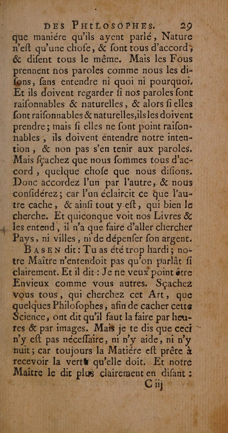 UE 1260 0 MINES Li US À ; DES PHILOSOPHES 39 que maniére qu'ils ayent parlé, Nature n’eft qu’une chofe, &amp; font tous d'accord; &amp; difent tous le même. Mais les Fous prennent nos paroles comme nous les di- fons, fans entendre ni quoi ni pourquoi. Et ils doivent regarder fi nos paroles font raifonnables &amp; naturelles, &amp; alors fielles prendre ; mais fi elles ne font point raifon- hables, ils doivent entendre fotre inten- tion, &amp; non pas s’en tenir aux paroles. Mais féachez que nous formes tous d’ac- cord , quelque chofe que nous difions. Donc accordez l'un par l’autre, &amp; nous confidérez ; car l’un éclaircit ce que l’au- tre cache, &amp; ainfi tout yeft, qui bien le cherche. Et quiconque voit nos Livres &amp; _Îes entend, il n’a que fairé d’aller chercher Pays, ni villes, ni de dépenfer fon argent. tre Maître n’entendoit pas qu'on parlât fi clairement. Et il dit: Je né veux point être Envieux comme vous autres. Sçachez vous tous, qui cherchez cet Art, que Science, ont dit qu'il faut la faire par heu- tes &amp; par images. Maïs je te dis que ceci n’y eff pas néceffaïre, ni n’y aïde, ni n’y nuit; car toujours la Matiére eft prête à recevoir la vert# qu’elle doit. Et notre Maitre le dic plæ clairementen difant : n.