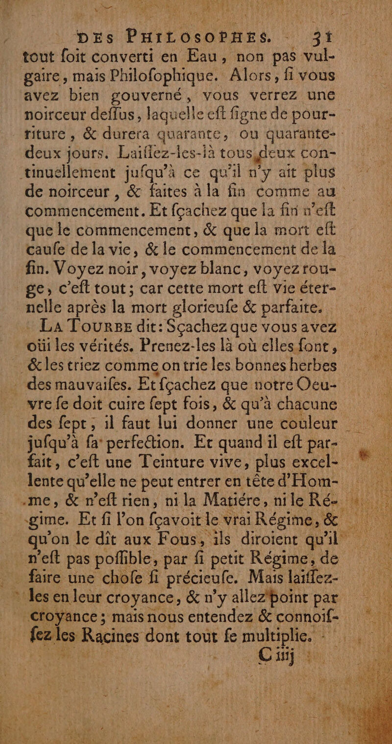 MER: are NRA VE DES PHILOSOPHES, 321 gaire, mais Philofophique. Alors, fi vous avez bien gouverné, vous verrez une noirceur deflus, laquelle eft figne de pour- deux jours. Laïflez-les-là tous deux con- tinuéllement jufqu’à ce qu'il n'y ait plus commencement. Et fçachez que la fin n’eft que le commencement, &amp; que la mort eft fin. Voyez noir, voyez blanc, voyezrou- ge, c’eft tout; car cette mort eft Vie éter- nelle après la mort glorieufe &amp; parfaite. La Tourse dit: Scachez que vous avez oùi les vérités. Prenez-les là où elles font, &amp;les triez comme on trie les bonnes herbes des mauvaifes. Etfçachez que notre Oeu- vre fe doit cuire fept fois, &amp; qu’à chacune des fept ; , il faut lui es une couleur jufqu’à fa’ perfeétion. Et quand il eft par- lente qu’elle ne peut entrer en tête d'Hom- qu on le dît aux Fous, ils diroient quil _n’eft pas poffible, par fi petit Régime, de _ faire une chofe fi précieufe. Mais laïffez- » les en leur croyance, &amp; n’y allez*boint par fezles Racines dont tout fe EN Fe 133 AR