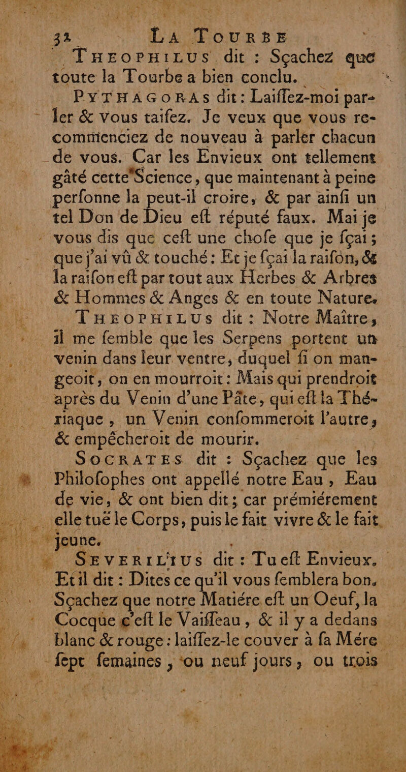 REPAS RÉ Ai LIRE à 4x a LR f: | L A T OURBE , THEeoPpHiLus dit : Sçachez que toute la Tourbe a bien conclu. PYTHAGORAs dit: Laiflez-moi par- * Jer &amp; vous taifez. Je veux que vous re- comrienciez de nouveau à parler chacun _de vous. Car les Envieux ont tellement gâté cetteScience, que maintenant à peine perfonne la peut-il croire, &amp; par ainfi un tel Don de D eft réputé faux. Mai je vous dis que ceft une chofe que je fçai; que j'ai vü &amp; touché: Et je fçai la raifon, &amp; la ratfon eft par tout aux Herbes &amp; Arbres …. &amp; Hommes &amp; Anges &amp; en toute Nature. 1h: TusoPkiLus dit: Notre Maître, Le ji me femble que les Serpens portent un venin dans leur ventre, duquel fi on man- M” | geoit, on en mourroit: Mais qui prendroit | après du Venin d’une Pâte, quicft ia Thé- riaque, un Venin confommeroit l’autre, &amp; empécheroit de mourir. SOCRATES dit : Sçachez que Îles : #* Philofophes ont appellé notre Eau, Eau de vie, &amp; ont bien dit; car prémiérement 4 elle tué le ou » puis le fait vivre &amp; le fait. ati die: « SEVERILAIUS dit : Tueft Envieux. _ Etil dit: Dites ce qu'il vous femblera bon. V1. Sçachez que notre Matiére eft un Oeuf, la Cocqueg’eft le Vaïfleau, &amp; il ya dedans | _/, blanc &amp; rouge: laiflez-le couver à fa Mére pi à fepe femaines , ‘ou neuf jours, ou trois