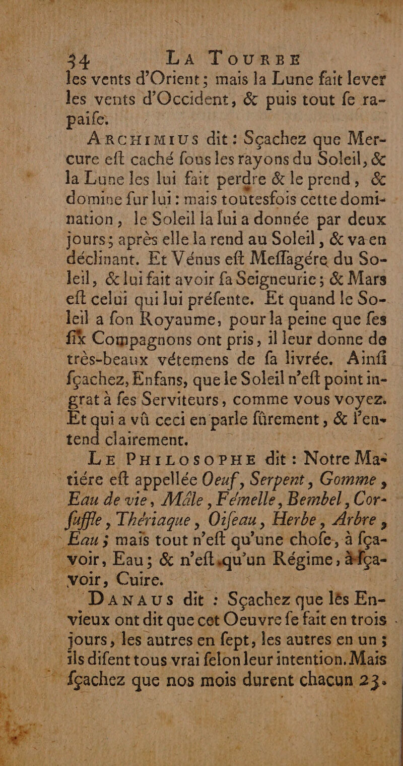 UT TT A REA EU LES CU MON PI OT ET F ÿ N°7 D EE nee LE nn À A L d LA TouRrBE les vents d'Orient; mais la Lune fait lever les vents d’ Occident, & puis tout fe ra- paille. ARCHIMIUS dit: Sçachez que Mer- cure eft caché fous les rayons du Soleil, & la Lune les lui fait perdre & le prend, & domine fur lui : mais toutesfois cette domi- nation, le Soleil la lui a donnée par deux jours; après elle la rend au Soleil, & vaen déchnant. Et Vénus eft Meffagére du So- leil, 6e lui fait avoir fa Seigneurie; & Mars eft celui qui lui préfente. Et quand le So- leil a fon Royaume, pour la peine que fes Compagnons ont pris, il leur donne de fçachez, Enfans, que le Soleil n’eft point in- grat à fes Serviteurs, comme vous voyez. Et quia vû ceci en parle fürement , & Jen ? LE PHILOSOPHE dit: Notre Ma: Eau de vie, Mäle * Femelle Bembel, Cor- Eau ; maïs tout n’eft qu’une chofe, à fça- voir : Ge Davnaus dit : Seche que lës En- vieux ont dit que cet Oeuvre fe fait en trois . _ jours, les autres en fept, les autres en un; ils difenttous vrai felon leur intention, Mais