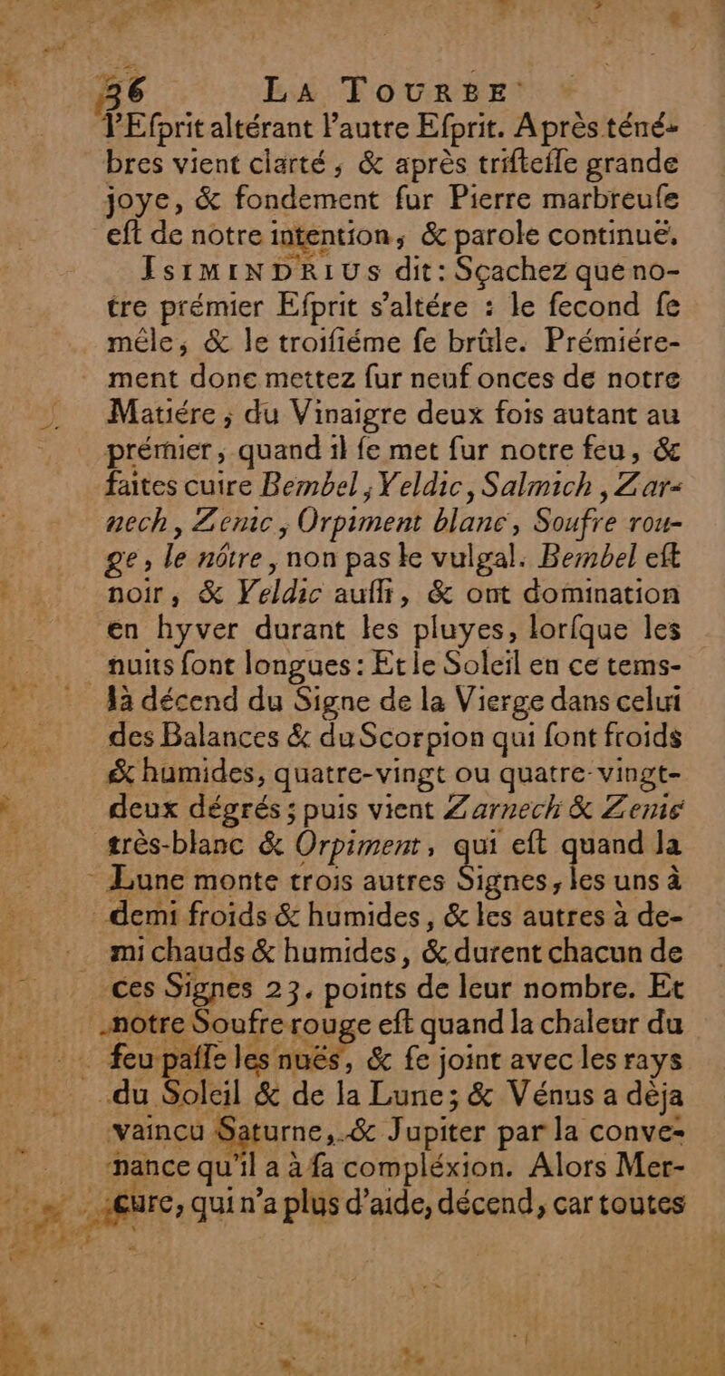 VEfprit altérant l'autre Efprit. À près téné» bres vient clarté; &amp; après triftefle grande joye, &amp; fondement fur Pierre marbreufe eft de notre intention, &amp; parole continué, IsrmiNDRIUS dit: Sçachez queno- tre prémier Efprit s’altére : le fecond fe méle, &amp; le troifiéme fe brüle. Prémiére- Matiére ; du Vinaigre deux fois autant au prériier , quand il fe met fur notre feu, &amp; faites cuire Bembel , Yeldic, Salmich Z ar&lt; nech, Zemc , Orpiment blanc, Soufre rou- MZ Le nôtre , non pas ke vulgal. Bembel eft noir, &amp; Yeldic aufli, &amp; ont domination en hyver durant les pluyes, lorfque les nuits font longues : Et le Soleil en ce tems- des Balances &amp; du Scorpion qui font froids &amp; humides, quatre-vingt ou quatre: vingt- deux dégrés ; puis vient Zarnech &amp; Zenis très-blanc &amp; Orpiment; “4e eft quand Ja ignes ; les uns à mi chauds &amp; humides, &amp; durent chacun de ces Signes 23, points de leur nombre. Et _nmotre Soufre. rouge eft quand la chaleur du ‘vaincu : urne, &amp; Jupiter par la conve- nance qu'il a à fa compléxion. Alors Mer-