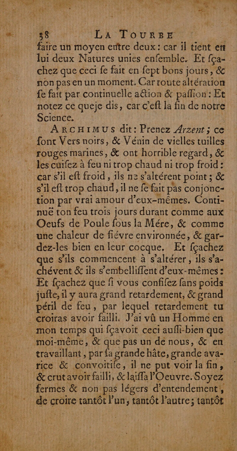 me DE LU F3 Le Leu) a LE me”  mer ht | se j NME 7108 La ToureEe faire un moyen ertre deux: car il tient ert chez que ceci fe fait en fept bons jours, &amp; non pas en un moment, Car route altération fe fait par continuélle ation &amp; pañfion : Et notez ce queje dis, car c’eft la fin de notre Science. ; ARCHIMUS dit: Prenez Arzent; ce rouges marines, &amp; ont horrible regard, &amp; car s’il eft froid , ils ne s’altérent point ; &amp; . une chaleur de fiévre environnée, &amp; gar- dez-les bien en leur cocque. Et fçachez que s'ils commencent à s’altérer , ils s’a- chévent &amp; ils s’embelliffent d'eux-mêmes: Et fçachez que fi vous confifez fans poids jufte, il y aura grand retardement, &amp; grand travaillant, par {a grande hâte, grande ava- rice &amp; convoitile, 1l ne put voir la fin,