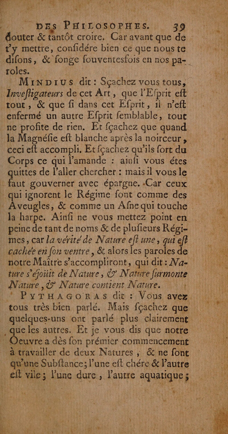 V2 a TONATT VA % PA “472 AE “ À PPT LS a FE L' / DEs PHILOSOPHES. 39 ty mettre, confidére bien ce que nouste roles. | Minprus dit: Sçachez vous tous, tout, &amp; que fi dans cet Efprit, 1i n’eft enfermé un autre Efbrit femblable, tout ceci eft accompli. Et fçachez qu'ils fort du Corps ce qui l’amande : aimfi vous étes quittes de l'aller chercher : maisil vous le peine de tant de noms &amp; de plufieurs Régi- mes, car la vérité de Nature eff une, qui ef cachée en fon ventre , &amp; alors les paroles de notre Maitre s’accompliront, qui dit: Na- Nature ,&amp; Nature contient Nature. 4 quelques-uns ont parlé plus clairement à travailler de deux Natures ; &amp; ne font re ER) , / , qu'une Subftance; l’une eft chére &amp; l’autre PANNE à SRE LS
