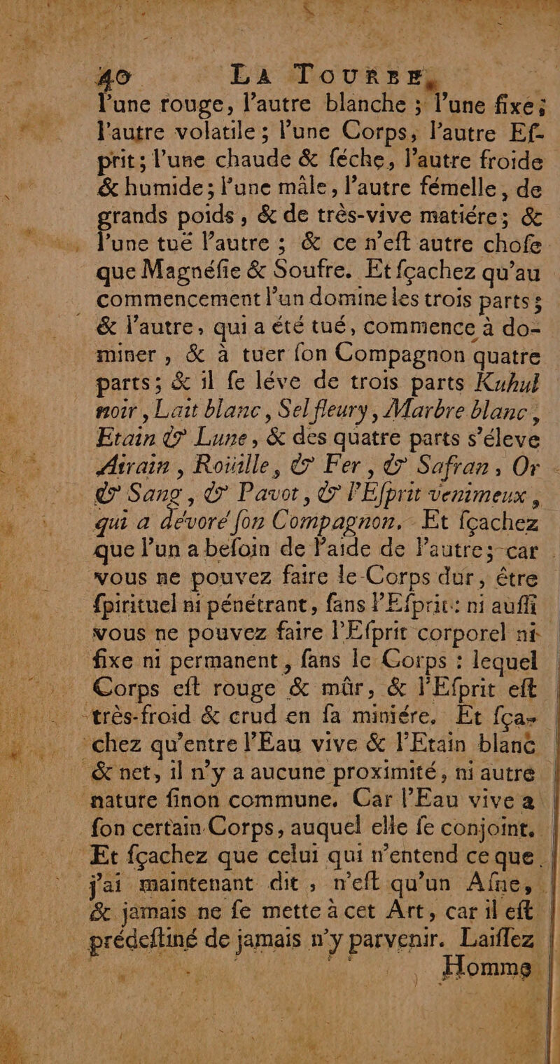 l'une rouge, l’autre blanche ; l’une fixe; l'autre volatile ; lune Corps, l’autre Ef- &amp; humide; l’une mâle, l’autre fémelle, de grands poids , &amp; de très-vive matiére; &amp; l’une tue lPautre ; &amp; ce n’eft autre chofe. commencement l’un domine les trois parts; miner , &amp; à tuer fon Compagnon quatre parts; &amp; il fe léve de trois parts Kuhul noir, Lait blanc, Sel fleury, Marbre blanc, Etain &amp;7 Lune, &amp; des quatre parts s’éleve 7 Sang , &amp; Pavot, © PEfprit venimeux , qui à dévoré for Compagnon. Et fçachez vous ne pouvez faire le-Corps dur, être fpirituel ni pénétrant, fans PEfpric: ni auf fixe ni permanent, fans le Corps : lequel Corps eft rouge &amp; mûr, &amp; l'Efprit eft . 7 Homme | x va F4 È