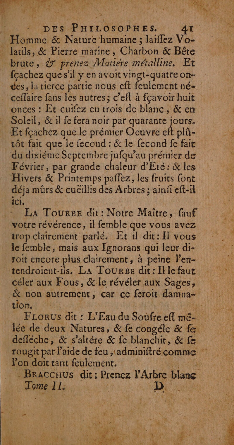 En \ LE F3 2 APPANON © À +” &gt; Se ‘É + y Cul TT k Ê P À \ ; _ Homme &amp; Nature humaine ; laïflez Vo- _ Jauls, &amp; Pierre marine, Chabon &amp; Bëte brute, € prenez. Matiére métalline. Et fçachez que s'il y en avoit vingt-quatre on- des, la tierce partie nous eft feulement né- onces : Et cuifez en trois de blanc, &amp; em Soleil, &amp; il fe fera noir par quarante jours. Et fcachez des le prémier Oeuvre eft plû- tôt fait que le fecond : &amp; le fecond fe fait du dixiéme Septembre jufqu’au prémier de Février, par grande chaleur d'Eté: &amp; les Hivers &amp; Printemps pañlez, les fruits font ici. La ToursE dit: Notre Maître, fauf votre révérence, 1l femble que vous avez trop clairement parlé. Et 1l dit: El vous le femble, mais aux Ignorans qui leur di- roit encore plus clairement, à peine l’en- tendroient-ils. La Tourss dit: Ille faut céler aux Fous, &amp; le révéler aux Sages, £ non autrement, Car Ce feroit damna- tion. defféche, &amp; s’altére &amp; fe blanchit, &amp; fe. on doit tant feulement. Ce: # # LENS