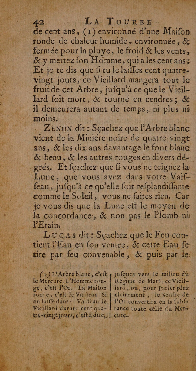 ronde de chaleur humide, environnée, &amp; fermée pour la pluye, le froid &amp; les vents, &amp; y mettez fon Homme, quiales centans: Er je te dis quefitule lailles cent quatré- vingt jours, ce Vicillard mangera tout le fruit de cet Arbre, jufqu’à ce quele Vieil- 1l demeurera autant de temps, ni plus ni ; . ZENON dit: Sçachez que l’Arbre blanc vient de la Miniére noire de quatre vingt ans, &amp; les dix ans davantage le font blanc: &amp; be &amp; les autres rouges en divers dé- Lune, que vous avez dans votre. Vait feau, jufqu’à ce qu’elle foit refplandiffante comme le Soleil, vous ne faites rien. Car je vous dis que la Lune eft le moyen de la concordance, &amp; non pas le Plomb ni l'Etain, . Lucas dit: Sçachez que le Feu con- tient l'Eau en fon ventre, &amp; cette Eau fe fu 1’Arbre blanc, c’eft. és vers. 14 milieu dù: te Mercure. L’Homme rou- Regime de Mars, ce Vieik= ge, c’eft POr. La Maifon | lard, ou, pour parier plus l’Or conyertira. en {a fubf tance toute sélle dus Mer on laiffe dans c. Vaifleau je