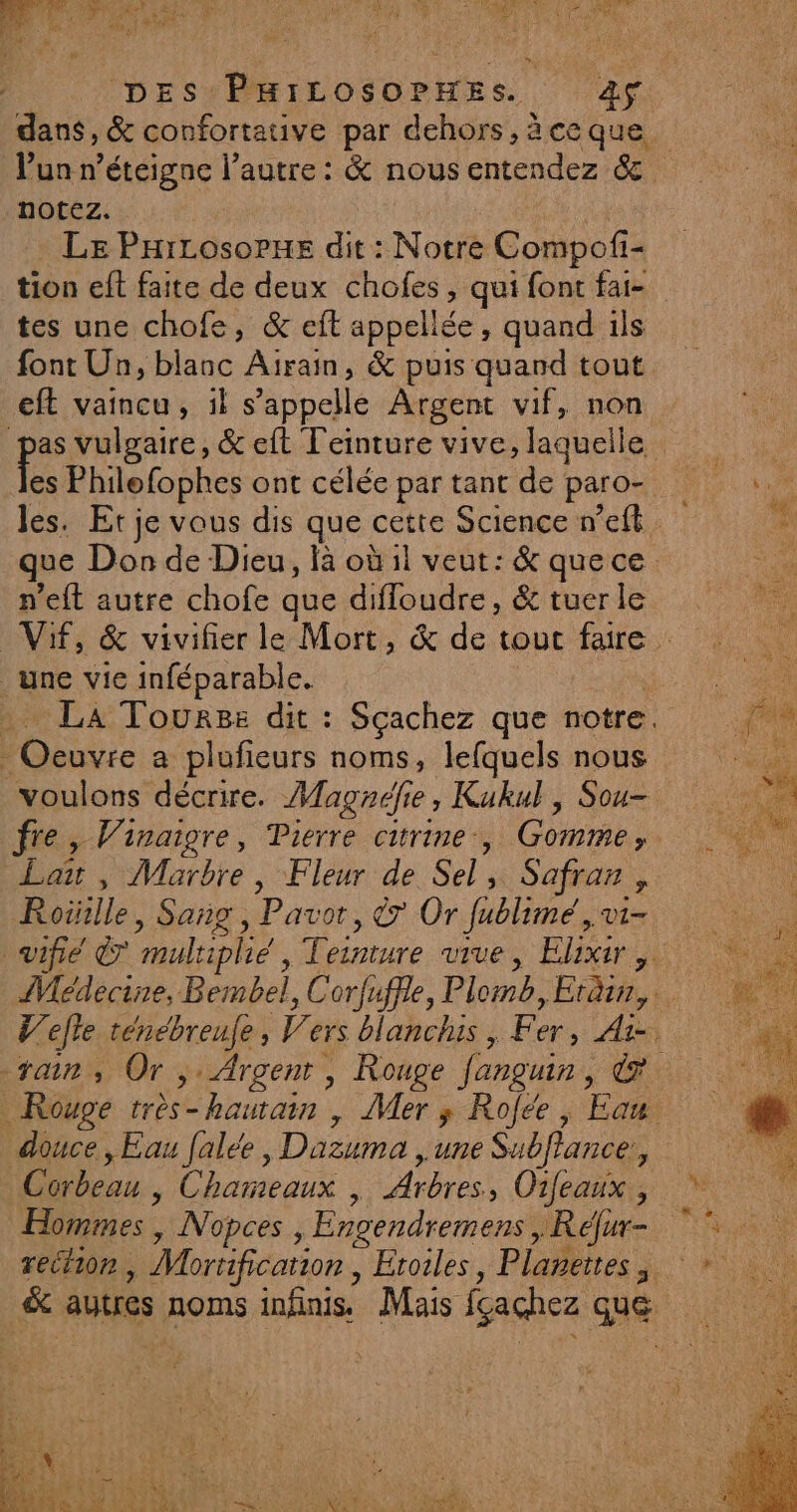 o 4 h «: # ’ à PA 57 ss, AIO 7 1 AREA DEUX 4 ( d ‘ ETS ù EC Lx : à DES PHILOSOPHES. àS l’un n’éteigne l’autre : &amp; nous entendez &amp; notez. LE PHiLosorxe dit : Notre Compofi- tes une chofe, &amp; eit appellée, quand ils font Un, blanc Airain, &amp; puis quand tout eft vaincu, il s’appelle Argent vif, non es Philofophes ont célée par tant de paro- les. Et je vous dis que cette Science n’eft n'eft autre chofe que diffoudre, &amp; tuer le une vie inféparable. oc a plufieurs noms, lefquels nous voulons décrire. Magaéfie , Kukul, Sou- Lai , Marbre, Fleur de Sel, Safran, Roïille , Sang, Pavor, &amp; Or fiblimié Vi= douce, Eau falée, Dazuma , une Subffance, Hommes , Nopces, Engendremens, Réjur-