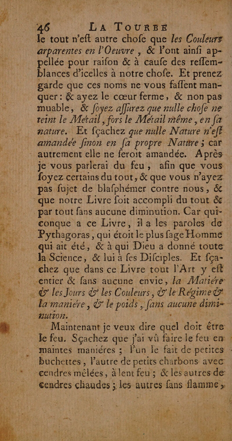 + F Ne Qu &amp; 46 LA ToUurzE le tout n’eft autre chofe que les Couleurs arparentes en l'Oeuvre , &amp; Font ainfi ap- pellée pour raifon &amp; à caufe des reflem- blances d’icelles à notre chofe. Et prenez garde que ces noms ne vous faflent man- quer : &amp; ayez le cœur ferme, &amp; non pas teint le Metal, fors le Metail méme , en [a amandee finon en [a propre Narare; car je vous parlerai du feu, afin que vous foyez certains du tout, &amp; que vous n'ayez pas fujet de blafphémer contre nous, &amp; que notre Livre foit accompli du tout &amp; par tout fans aucune diminution. Car qui- conque a ce Livre, il a les paroles de Pythagoras, qui étoit le plus fage Homme qui ait été, &amp; à qui Dieu a donné toute Ja Science, &amp; lui à fes Difciples. Et fça- chez que dans ce Livre tout l'Art y eft © les Jours &amp; les Couleurs, le Régime&amp; Autor. . Maintenant ; je veux dire quel doit être Je feu. Sçachez que j'ai vû faire le feu er maintes maniéres ; lun le fait de petites buchettes, l’autre de petits charbons avec SE : 24 e: 22: Euh ee