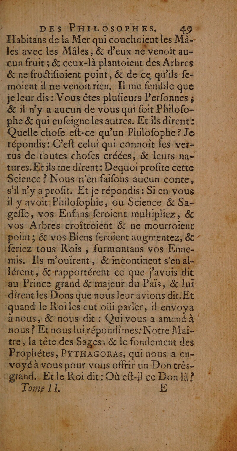 DES. PHILOSOPHES. 49* Dal os de la Mer qui couchoïent les Mà-- des avec les Mâles, &amp; d’eux ne venoit au- cun fruit ; &amp; : ceux-là plantoient des Arbres _&amp;ne frodifioient point, &amp; de ce qu'ils fe- moient ilne venoitrien. Ilme femble que je leur dis: Vous êtes plufieurs Perfonnes ; &amp; il n’y a aucun de vous qui foit Philofo- phe &amp; qui enfeigne les autres. Etils dirent: Quelle chofe eft-ce qu’un Philofophe Je répondis: C’eft celui qui connoit les ver- tus de toutes chofes créées, &amp; leurs na- tures. Et ils me dîrent: Dequoi profite cette Science ! © Nous'n’en faifons aucun conte, -sil nya profit: Et je répondis: Si en vous il y avoit: Philofophie, ou Science &amp; Sa- OM gefle, vos Enfans feroient multiphiez, &amp; ÿ vos Arbres: croîtroient &amp; ne mourroient ‘point; &amp; vos Biens féroient dagnmentezs dc, SN feriez tous Rois , founontars Vos Enne-. mis. Ils m'ouirent, &amp; incontinent s'enal= Aérent, &amp; rapportérent ce que avoit: Hit ‘au Lie grand &amp; majeur du Païs, &amp;lui :. -dirent les Dons que nousleur Fret dit. Et Nip quand le Roi les eut où parler, 1l envoya | anous, &amp;nous dit : Quivous a amené à nous Ÿ Et nousluirépondimes: Notre Mat= vie tre, la tête des Sages: &amp; le fondement des 14028 Prophétes, PYTHAGORAS, qui nous a en- voyéà vous pour vous offrir un Dontrès- FENRAE: le, Koi dit; Où eft-l ce Don là k Ÿ du LL: ie É RL