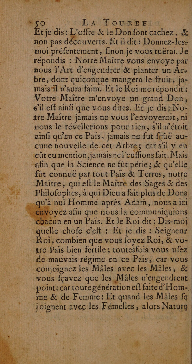 | P MO La TouRgsEis Etje dis: L'offte &amp; le Donfont cachez, &amp; non pas découverts. Et il dit: Donnez-les- | moi préfentement, finon je vous tuérai. Je : répondis : Notre Maître vous envoye par nous l'Art d’engendrer &amp; planter un Âr- bre, dont quiconque mangera le fruit, ja- _maïs'il n’aura faim. Et le Roi merépondit : Votre Maître m'envoye un grand Don, s’il eft ainfi que vous dites. Er je dis: No- tre Maïtre jamais ne vous lenvoyeroit, ni nous le révellerions pour rien, s’il r’étoit ainfi qu’en ce Pais, jamais ne fut fçûe au- cune nouvelle de cet Arbre; car sil y en ûteu mention, jemaisnel'euffions fait. Mais . . : : “afin que la Science ne fût péries &amp; qu’elle . fût connue par tout Pais &amp; Terres, notre Maître, quiet le Maître des Sages &amp; des “+ Philofophes, à qui Dieu a fait plus de Dons qu'à nul Homme après Adam, nousa ici envoyez afin que nous la communiquions : Chacun en un Pais. Et le Roi dit : Dis-moi quelle chofe c’eft : Et je dis : Seigneur Roi, combien que vous foyez Roi, &amp; vo- tre Païs bien fertile; toutesfois vous ufez de mauvais régime en ce Pais, car vous cçonjoignez les Mäles avec les Mâles, &amp; vous fçavez que les Mäles n’engendrent point: car toute génération eft faited’Hom-. me &amp; de Femme: Et quand les Miles fe _ joignent aveg les Fémelles, alors Naturg