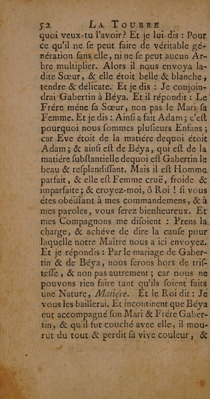 F2 La Tourge quoi veux-tu lavoir? Et je lui.dis : Pour ce qu'il ne fe peut faire de véritable gé- nération fans elle, nine fe peut aucun Ar- bre multiplier. Alors il nous envoya la- dite Sœur, &amp; elle étoit belle &amp; blanche, tendre &amp; délicates Et. je dis : Je conjoin- drai Gabertin à Béya. Etil répondit : Le Frére méne fa Sœur, non pas. le Mari fa Femme. Et je dis : Aïnfi a fait Adam; c’eft pourquoi nous fommes plufieurs Enfans : : Adam; &amp; ainfi eft de Béya, qui eft de la matiére : fabftantielle dequoi eft Gabertin le beau &amp; refplandiflant. Mais il eft Homme parfait, &amp; elle eft Femme cruë, froide &amp; imparfaite ; &amp; croyez-moi, Ô Roi ! fi vous étes obéiffant à mes commandemens, &amp; à mes paroles, vous ferez bienheureux. Et mes Compagnons me difoient : Prens la. charge, &amp; achéve de dire la caufe pour laquelle notre Maître HOUS à ici ENVOYEZ, Et je répondis: Par le mariage de Gaber- tin &amp; de Béya, nous ferons hors de trif- une Nature, Mariere. Et le Roi dit : Je vous les baillerai, Et incoutinent que Béya eut accompagné fon Mari &amp; Frére Gaber- tin, &amp; qu'il fut couché avec elle, i} mou- rut du tout &amp; perdit fa vive couleur ; .&amp; Led HETIA Ve