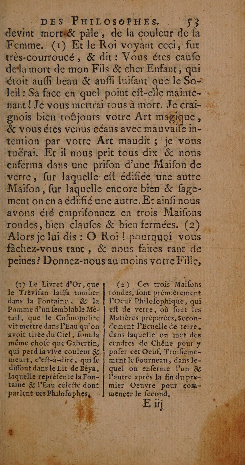 DES PHILOSOPHES S$3 devint morti& pâle, de la couleur de fa Femme. (1) Et le Roi voyant ceci, fut très-courroucé, & dit: Vous étes caufe de‘la mort de mon Fils & cher Enfant, qui étoit aufh beau & auf luifant que le So= eil: Sa face en quel point eft-elle maintes nant ! Jé vous mettrai tous à mort. Je crai- ce gnois bien toûjours votre Art mag & vous étés venus céans avec mauvaile in- tention par votre Ârt maudit ; je vous tuérai. Ec il nous prit tous dix & nous k -enférma dans une prifon d’une Maifon de #4 verre, fur laquelle eft édifiée ‘une autre Maïfon , fur laquelle encore bien & fage- ment on en a édifié une autre. Et ainfinous avons été emprifonnez en trois Maïfons rondes, bien claufes & bien fermées. (2). Alors je lui dis : O Roi ! nourquoi vous | fichez-vous tant, & nous faites tant de peines ? Donnez-nous au moins votre Fike, ( Le Livret d'Or, que le Trévifan laiffa Lies _ dans la Fontaine, & la Pomme d’un femblable Mé- tail, que le ‘Cofmopolite Matiéres préparées, Secon-. vitmettre dans l’Eau qu’on | dement l’Ecuelle de terre, - | dta5 Ces trois 5 Mailohs avoit tirée du Ciel, font la | dans laquelle on met des rondes, font prémiérement l’Oeuf Philofophique, qui. eft de verre, où font Ilcs même chofe que Cbertih, cendres de Chêne pour y qui perd fa vive couleur &.} poler cet Oeuf, Troifiéme- meurt, c’eft-3-dire, qui fe | ment le Fourneau, dans le- diffout dans le Lit de Béya, quel on enferme l’un & hkquelle repréfente la Fon- | l’autre après la fin du pre- . taine @& l’Eau célefte dont | mier Oeuvre pour com- parlent ces Philofophes, : Î mencer le ES i à E 1j f