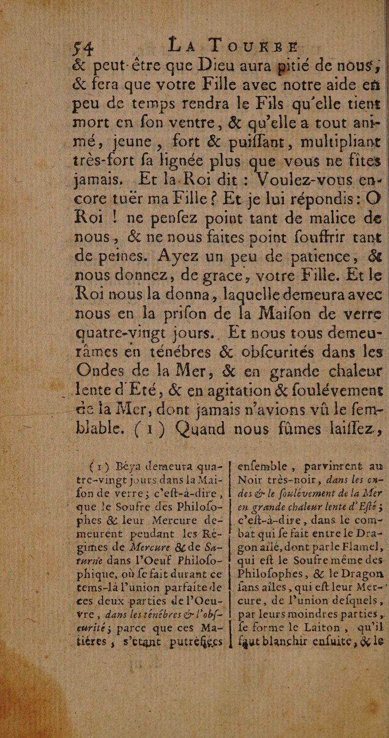 &amp; peut-être que Dieu aura gitié de nous; &amp; fera que votre Fille avec notre aide eñ mort en fon ventre, &amp; qu’elle a tout ant | très-fort fa Hignée plus que vous ne fites jamais. Et la. Roi dit : Voulez-vous en+ core tuer ma Fille © Et je lui répondis: O Roï ! ne penfez point tant de malice de de peines. Ayez un peu de patience, &amp; nous donnez, de grace, votre Fille. Et le nous en la prifon de la Maifon de verre quatre-vingt jours., Et nous tous demeu- Ondes de la Mer, &amp; en grande chaleur blable. (1) Quand nous fûmes laiflez, enfemble , parvinrent au Noir très-noir, dans les cn- des &amp; le foulévement de la Mer (r) Béya demeuta qua- tre-vingt jours dans la Mai- fon de verre; c'eft-a-dire, phes &amp; leur Mercure de- | c’eit-à-dire, dans Le com- bat qui fe fait entre Le Dra- gon ailé, dont parle Flamel, qui eft le Soufremême des. turne dans l’Oeuf Philofo- phique, où fe fait durant ce | Philofophes, &amp; le Dragon fans ailes, qui eftleur Mer vre, dans lesténébres &amp; l’obf= par leurs moindres parties, cmrité; parce que ces Ma- fe forme le Laiton, qu'il