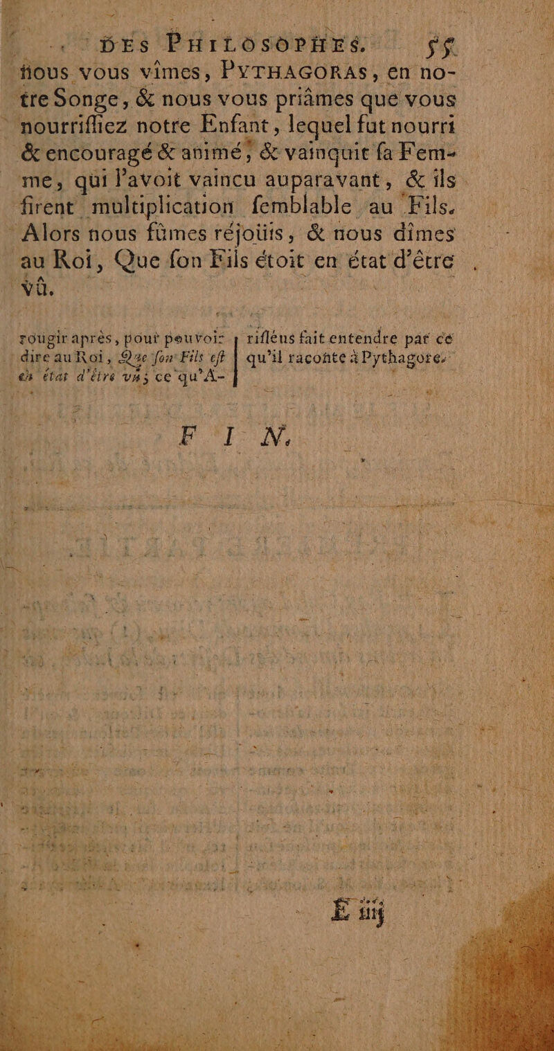 A. x LL UDES PHitosoPñrs $s fous vous vîimes, PYTHAGORAS, en no- tre Songe, &amp; nous vous priâmes que vous nourrifliez notre Enfant, lequel fut nourri _&amp; encouragé &amp; animé; 1&amp; vatnquit fa Fem- firent multiplication femblable au Fils. * Alors nous fûmes réjouis ; &amp; nous dimes au Roi, Que fon Fils étoit en état d’être vË. ï | ronge après, pout peuvoi: j rifléns fait entendre par ce dire au Roi, Qze Jon Fils eff | qu’il raconte à Pythagore, La état d'être vas ce qu’A- te É:: Hot » PAIN G