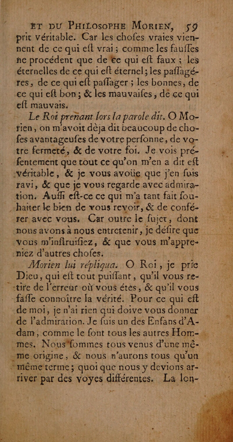 > £T DU PHILOSOPHE MoRtEN, 59 prit Véritable. Car les chofes vraies vien- nent de ce qui eft vrai; comme les faufles he procédent que de te qui eft faux ; les éternelles de ce qui eft éternel ; les paflagé- ce qui eft bon; & les mauvaifes, dé ce qui eft mauvais. Le Roi prenant Lors la parole dit, O Mo- fes avantageufes de votre perfonne, de vQ- tre fermeté, & de votre foi. Je VOIS pré- fentement que tout ce qu’on m'en a dit ef véritable, & je vous avoïe que j'en fais tion, Aufh eft-ce ce qui m a tant fait fou- -haïter le bien de vous TEVOÏr, & de confé- fer avec vous. Car outre le fujer, dont nos avons à nous entretenir, je défi ire que vous m'infiruifiez, & que vous UE niez d’autres chofes. Morien lu répliqua. © Roi qe pric Dieu, qui eit tout puifant, qu'il vous re- «tire de l'erreur où vous étes, & qu’il vous de moi, je n’ai rien qui doive vous donner de ladmiration. Je fuis un des Enfans d’A- mes. Nousfommes tous venus d’une mÉ- river par des voyes Ar nise La lon-